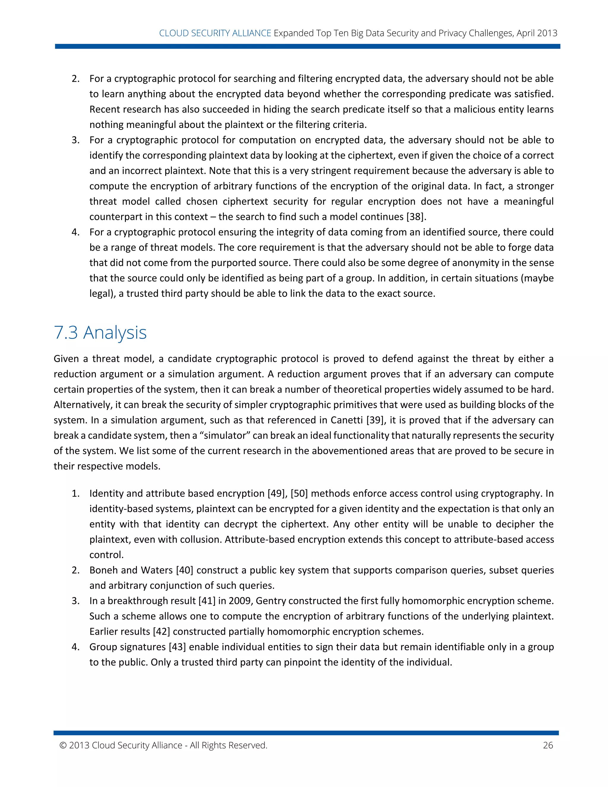 © 2013 Cloud Security Alliance - All Rights Reserved. 26
v
CLOUD SECURITY ALLIANCE Expanded Top Ten Big Data Security and Privacy Challenges, April 2013
2. For a cryptographic protocol for searching and filtering encrypted data, the adversary should not be able
to learn anything about the encrypted data beyond whether the corresponding predicate was satisfied.
Recent research has also succeeded in hiding the search predicate itself so that a malicious entity learns
nothing meaningful about the plaintext or the filtering criteria.
3. For a cryptographic protocol for computation on encrypted data, the adversary should not be able to
identify the corresponding plaintext data by looking at the ciphertext, even if given the choice of a correct
and an incorrect plaintext. Note that this is a very stringent requirement because the adversary is able to
compute the encryption of arbitrary functions of the encryption of the original data. In fact, a stronger
threat model called chosen ciphertext security for regular encryption does not have a meaningful
counterpart in this context – the search to find such a model continues [38].
4. For a cryptographic protocol ensuring the integrity of data coming from an identified source, there could
be a range of threat models. The core requirement is that the adversary should not be able to forge data
that did not come from the purported source. There could also be some degree of anonymity in the sense
that the source could only be identified as being part of a group. In addition, in certain situations (maybe
legal), a trusted third party should be able to link the data to the exact source.
7.3 Analysis
Given a threat model, a candidate cryptographic protocol is proved to defend against the threat by either a
reduction argument or a simulation argument. A reduction argument proves that if an adversary can compute
certain properties of the system, then it can break a number of theoretical properties widely assumed to be hard.
Alternatively, it can break the security of simpler cryptographic primitives that were used as building blocks of the
system. In a simulation argument, such as that referenced in Canetti [39], it is proved that if the adversary can
break a candidate system, then a “simulator” can break an ideal functionality that naturally represents the security
of the system. We list some of the current research in the abovementioned areas that are proved to be secure in
their respective models.
1. Identity and attribute based encryption [49], [50] methods enforce access control using cryptography. In
identity-based systems, plaintext can be encrypted for a given identity and the expectation is that only an
entity with that identity can decrypt the ciphertext. Any other entity will be unable to decipher the
plaintext, even with collusion. Attribute-based encryption extends this concept to attribute-based access
control.
2. Boneh and Waters [40] construct a public key system that supports comparison queries, subset queries
and arbitrary conjunction of such queries.
3. In a breakthrough result [41] in 2009, Gentry constructed the first fully homomorphic encryption scheme.
Such a scheme allows one to compute the encryption of arbitrary functions of the underlying plaintext.
Earlier results [42] constructed partially homomorphic encryption schemes.
4. Group signatures [43] enable individual entities to sign their data but remain identifiable only in a group
to the public. Only a trusted third party can pinpoint the identity of the individual.
 