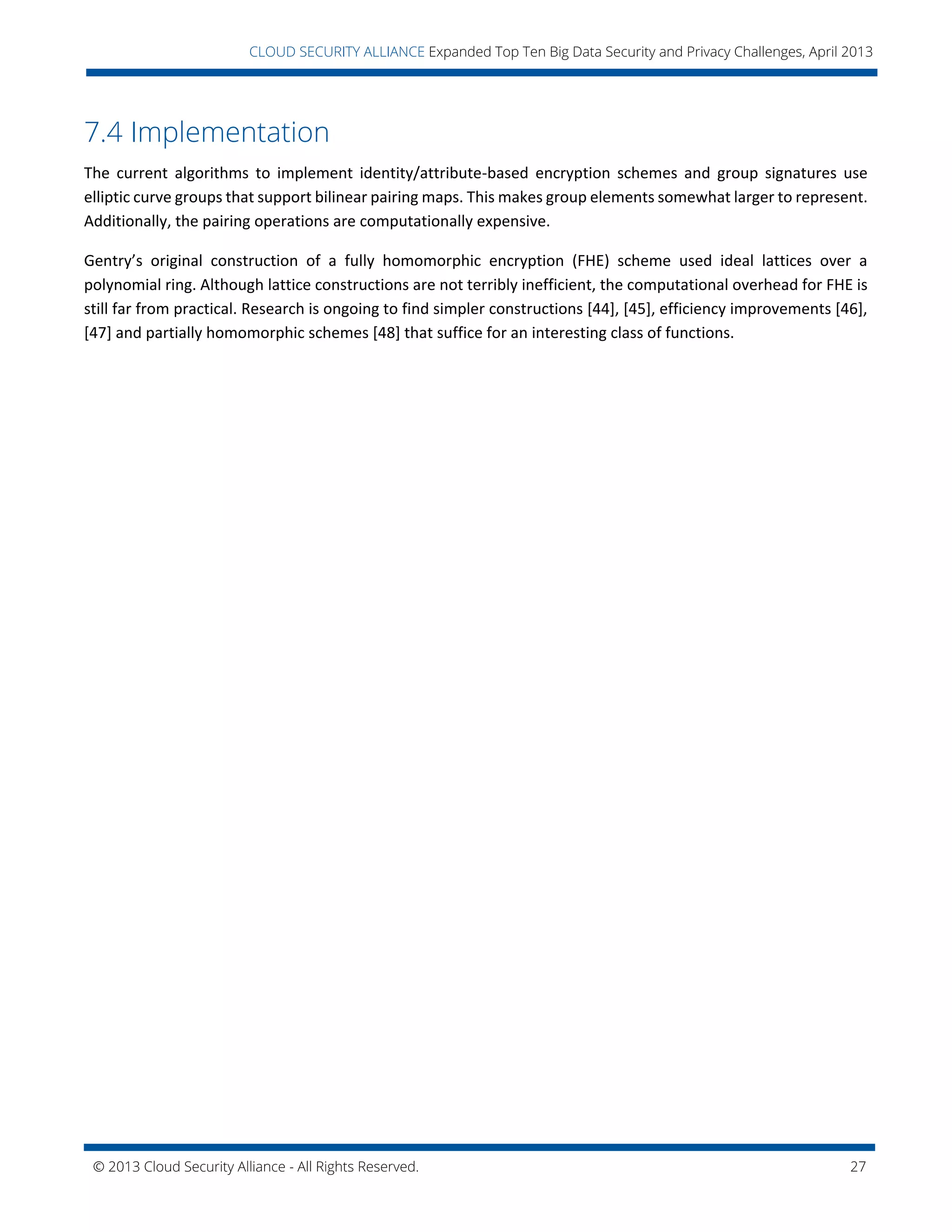 © 2013 Cloud Security Alliance - All Rights Reserved. 27
v
CLOUD SECURITY ALLIANCE Expanded Top Ten Big Data Security and Privacy Challenges, April 2013
7.4 Implementation
The current algorithms to implement identity/attribute-based encryption schemes and group signatures use
elliptic curve groups that support bilinear pairing maps. This makes group elements somewhat larger to represent.
Additionally, the pairing operations are computationally expensive.
Gentry’s original construction of a fully homomorphic encryption (FHE) scheme used ideal lattices over a
polynomial ring. Although lattice constructions are not terribly inefficient, the computational overhead for FHE is
still far from practical. Research is ongoing to find simpler constructions [44], [45], efficiency improvements [46],
[47] and partially homomorphic schemes [48] that suffice for an interesting class of functions.
 