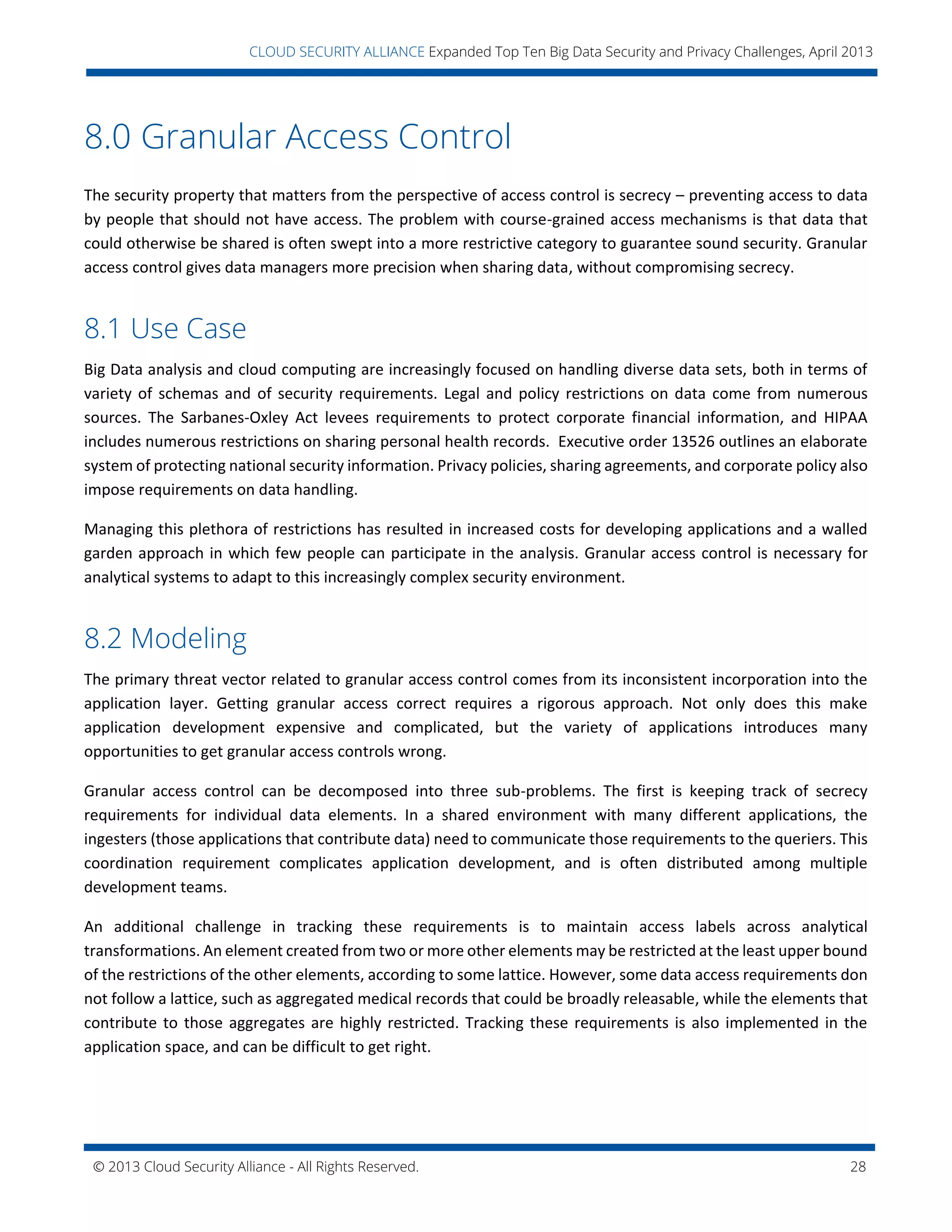 © 2013 Cloud Security Alliance - All Rights Reserved. 28
v
CLOUD SECURITY ALLIANCE Expanded Top Ten Big Data Security and Privacy Challenges, April 2013
8.0 Granular Access Control
The security property that matters from the perspective of access control is secrecy – preventing access to data
by people that should not have access. The problem with course-grained access mechanisms is that data that
could otherwise be shared is often swept into a more restrictive category to guarantee sound security. Granular
access control gives data managers more precision when sharing data, without compromising secrecy.
8.1 Use Case
Big Data analysis and cloud computing are increasingly focused on handling diverse data sets, both in terms of
variety of schemas and of security requirements. Legal and policy restrictions on data come from numerous
sources. The Sarbanes-Oxley Act levees requirements to protect corporate financial information, and HIPAA
includes numerous restrictions on sharing personal health records. Executive order 13526 outlines an elaborate
system of protecting national security information. Privacy policies, sharing agreements, and corporate policy also
impose requirements on data handling.
Managing this plethora of restrictions has resulted in increased costs for developing applications and a walled
garden approach in which few people can participate in the analysis. Granular access control is necessary for
analytical systems to adapt to this increasingly complex security environment.
8.2 Modeling
The primary threat vector related to granular access control comes from its inconsistent incorporation into the
application layer. Getting granular access correct requires a rigorous approach. Not only does this make
application development expensive and complicated, but the variety of applications introduces many
opportunities to get granular access controls wrong.
Granular access control can be decomposed into three sub-problems. The first is keeping track of secrecy
requirements for individual data elements. In a shared environment with many different applications, the
ingesters (those applications that contribute data) need to communicate those requirements to the queriers. This
coordination requirement complicates application development, and is often distributed among multiple
development teams.
An additional challenge in tracking these requirements is to maintain access labels across analytical
transformations. An element created from two or more other elements may be restricted at the least upper bound
of the restrictions of the other elements, according to some lattice. However, some data access requirements don
not follow a lattice, such as aggregated medical records that could be broadly releasable, while the elements that
contribute to those aggregates are highly restricted. Tracking these requirements is also implemented in the
application space, and can be difficult to get right.
 
