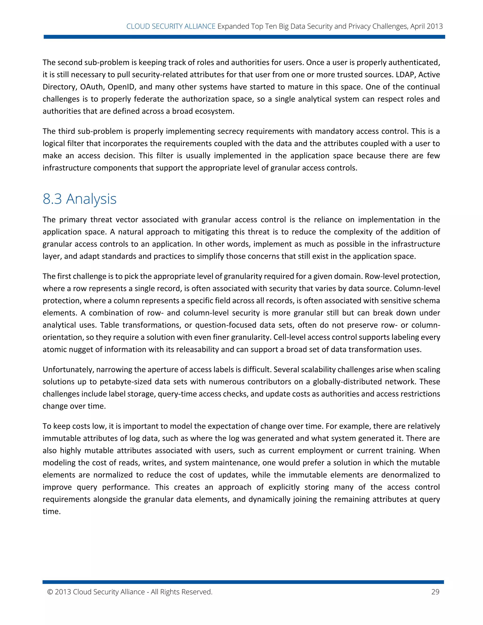 © 2013 Cloud Security Alliance - All Rights Reserved. 29
v
CLOUD SECURITY ALLIANCE Expanded Top Ten Big Data Security and Privacy Challenges, April 2013
The second sub-problem is keeping track of roles and authorities for users. Once a user is properly authenticated,
it is still necessary to pull security-related attributes for that user from one or more trusted sources. LDAP, Active
Directory, OAuth, OpenID, and many other systems have started to mature in this space. One of the continual
challenges is to properly federate the authorization space, so a single analytical system can respect roles and
authorities that are defined across a broad ecosystem.
The third sub-problem is properly implementing secrecy requirements with mandatory access control. This is a
logical filter that incorporates the requirements coupled with the data and the attributes coupled with a user to
make an access decision. This filter is usually implemented in the application space because there are few
infrastructure components that support the appropriate level of granular access controls.
8.3 Analysis
The primary threat vector associated with granular access control is the reliance on implementation in the
application space. A natural approach to mitigating this threat is to reduce the complexity of the addition of
granular access controls to an application. In other words, implement as much as possible in the infrastructure
layer, and adapt standards and practices to simplify those concerns that still exist in the application space.
The first challenge is to pick the appropriate level of granularity required for a given domain. Row-level protection,
where a row represents a single record, is often associated with security that varies by data source. Column-level
protection, where a column represents a specific field across all records, is often associated with sensitive schema
elements. A combination of row- and column-level security is more granular still but can break down under
analytical uses. Table transformations, or question-focused data sets, often do not preserve row- or column-
orientation, so they require a solution with even finer granularity. Cell-level access control supports labeling every
atomic nugget of information with its releasability and can support a broad set of data transformation uses.
Unfortunately, narrowing the aperture of access labels is difficult. Several scalability challenges arise when scaling
solutions up to petabyte-sized data sets with numerous contributors on a globally-distributed network. These
challenges include label storage, query-time access checks, and update costs as authorities and access restrictions
change over time.
To keep costs low, it is important to model the expectation of change over time. For example, there are relatively
immutable attributes of log data, such as where the log was generated and what system generated it. There are
also highly mutable attributes associated with users, such as current employment or current training. When
modeling the cost of reads, writes, and system maintenance, one would prefer a solution in which the mutable
elements are normalized to reduce the cost of updates, while the immutable elements are denormalized to
improve query performance. This creates an approach of explicitly storing many of the access control
requirements alongside the granular data elements, and dynamically joining the remaining attributes at query
time.
 
