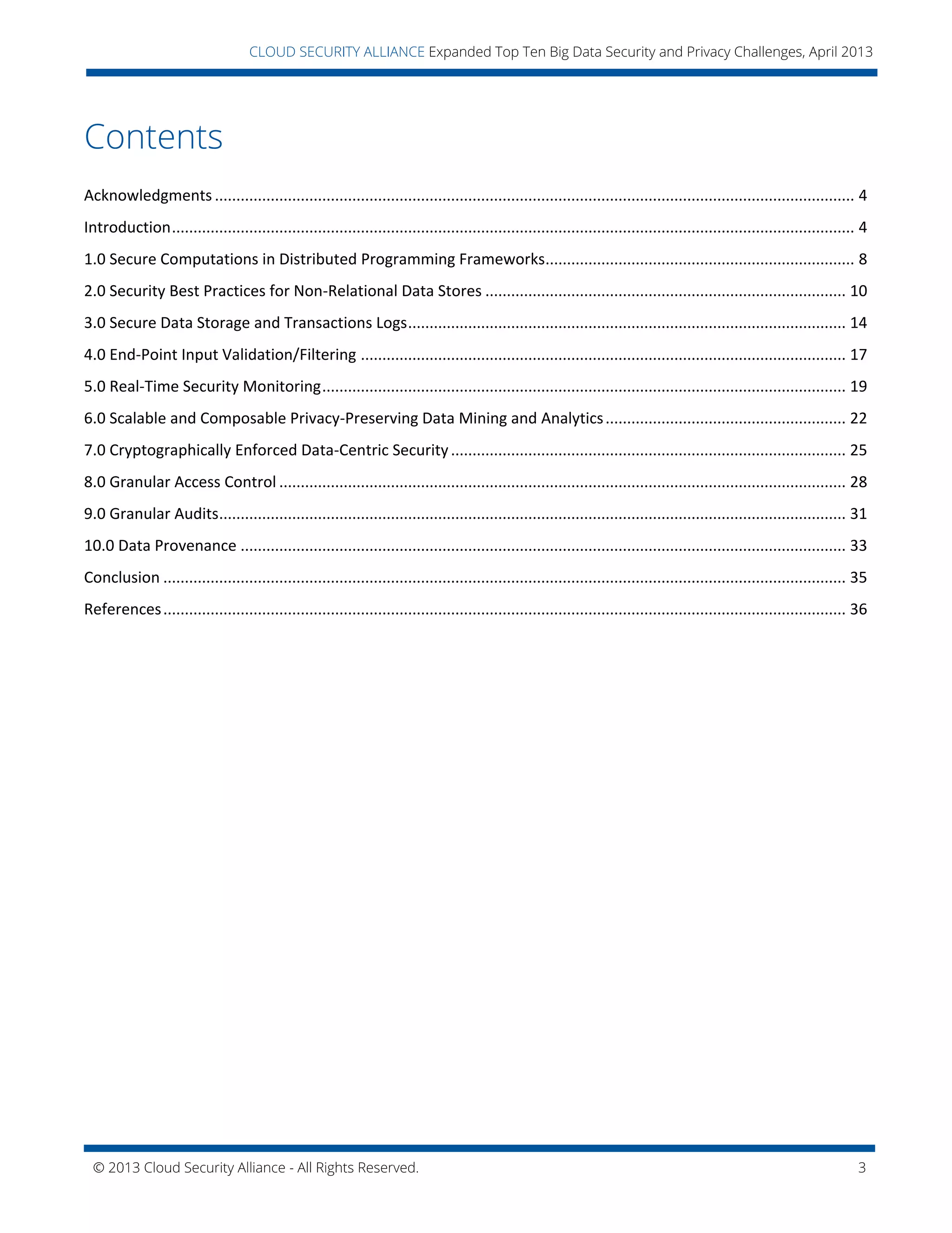 © 2013 Cloud Security Alliance - All Rights Reserved. 3
v
CLOUD SECURITY ALLIANCE Expanded Top Ten Big Data Security and Privacy Challenges, April 2013
Contents
Acknowledgments ..................................................................................................................................................... 4
Introduction............................................................................................................................................................... 4
1.0 Secure Computations in Distributed Programming Frameworks........................................................................ 8
2.0 Security Best Practices for Non-Relational Data Stores .................................................................................... 10
3.0 Secure Data Storage and Transactions Logs...................................................................................................... 14
4.0 End-Point Input Validation/Filtering ................................................................................................................. 17
5.0 Real-Time Security Monitoring.......................................................................................................................... 19
6.0 Scalable and Composable Privacy-Preserving Data Mining and Analytics........................................................ 22
7.0 Cryptographically Enforced Data-Centric Security............................................................................................ 25
8.0 Granular Access Control .................................................................................................................................... 28
9.0 Granular Audits.................................................................................................................................................. 31
10.0 Data Provenance ............................................................................................................................................. 33
Conclusion ............................................................................................................................................................... 35
References............................................................................................................................................................... 36
 
