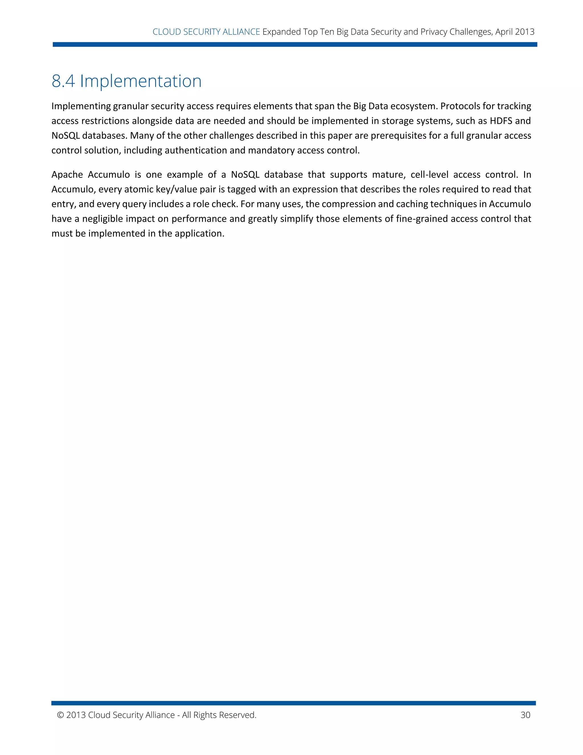 © 2013 Cloud Security Alliance - All Rights Reserved. 30
v
CLOUD SECURITY ALLIANCE Expanded Top Ten Big Data Security and Privacy Challenges, April 2013
8.4 Implementation
Implementing granular security access requires elements that span the Big Data ecosystem. Protocols for tracking
access restrictions alongside data are needed and should be implemented in storage systems, such as HDFS and
NoSQL databases. Many of the other challenges described in this paper are prerequisites for a full granular access
control solution, including authentication and mandatory access control.
Apache Accumulo is one example of a NoSQL database that supports mature, cell-level access control. In
Accumulo, every atomic key/value pair is tagged with an expression that describes the roles required to read that
entry, and every query includes a role check. For many uses, the compression and caching techniques in Accumulo
have a negligible impact on performance and greatly simplify those elements of fine-grained access control that
must be implemented in the application.
 