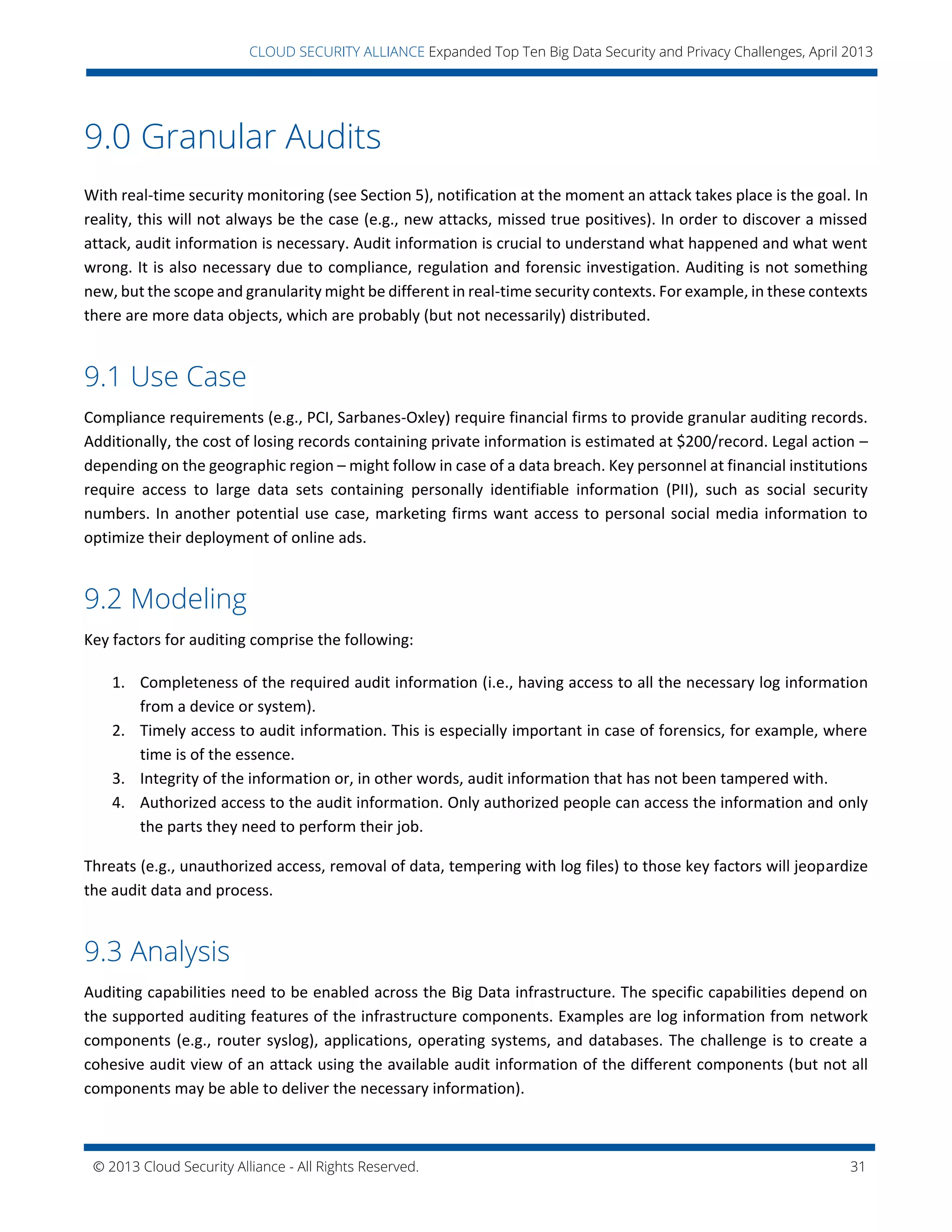 © 2013 Cloud Security Alliance - All Rights Reserved. 31
v
CLOUD SECURITY ALLIANCE Expanded Top Ten Big Data Security and Privacy Challenges, April 2013
9.0 Granular Audits
With real-time security monitoring (see Section 5), notification at the moment an attack takes place is the goal. In
reality, this will not always be the case (e.g., new attacks, missed true positives). In order to discover a missed
attack, audit information is necessary. Audit information is crucial to understand what happened and what went
wrong. It is also necessary due to compliance, regulation and forensic investigation. Auditing is not something
new, but the scope and granularity might be different in real-time security contexts. For example, in these contexts
there are more data objects, which are probably (but not necessarily) distributed.
9.1 Use Case
Compliance requirements (e.g., PCI, Sarbanes-Oxley) require financial firms to provide granular auditing records.
Additionally, the cost of losing records containing private information is estimated at $200/record. Legal action –
depending on the geographic region – might follow in case of a data breach. Key personnel at financial institutions
require access to large data sets containing personally identifiable information (PII), such as social security
numbers. In another potential use case, marketing firms want access to personal social media information to
optimize their deployment of online ads.
9.2 Modeling
Key factors for auditing comprise the following:
1. Completeness of the required audit information (i.e., having access to all the necessary log information
from a device or system).
2. Timely access to audit information. This is especially important in case of forensics, for example, where
time is of the essence.
3. Integrity of the information or, in other words, audit information that has not been tampered with.
4. Authorized access to the audit information. Only authorized people can access the information and only
the parts they need to perform their job.
Threats (e.g., unauthorized access, removal of data, tempering with log files) to those key factors will jeopardize
the audit data and process.
9.3 Analysis
Auditing capabilities need to be enabled across the Big Data infrastructure. The specific capabilities depend on
the supported auditing features of the infrastructure components. Examples are log information from network
components (e.g., router syslog), applications, operating systems, and databases. The challenge is to create a
cohesive audit view of an attack using the available audit information of the different components (but not all
components may be able to deliver the necessary information).
 