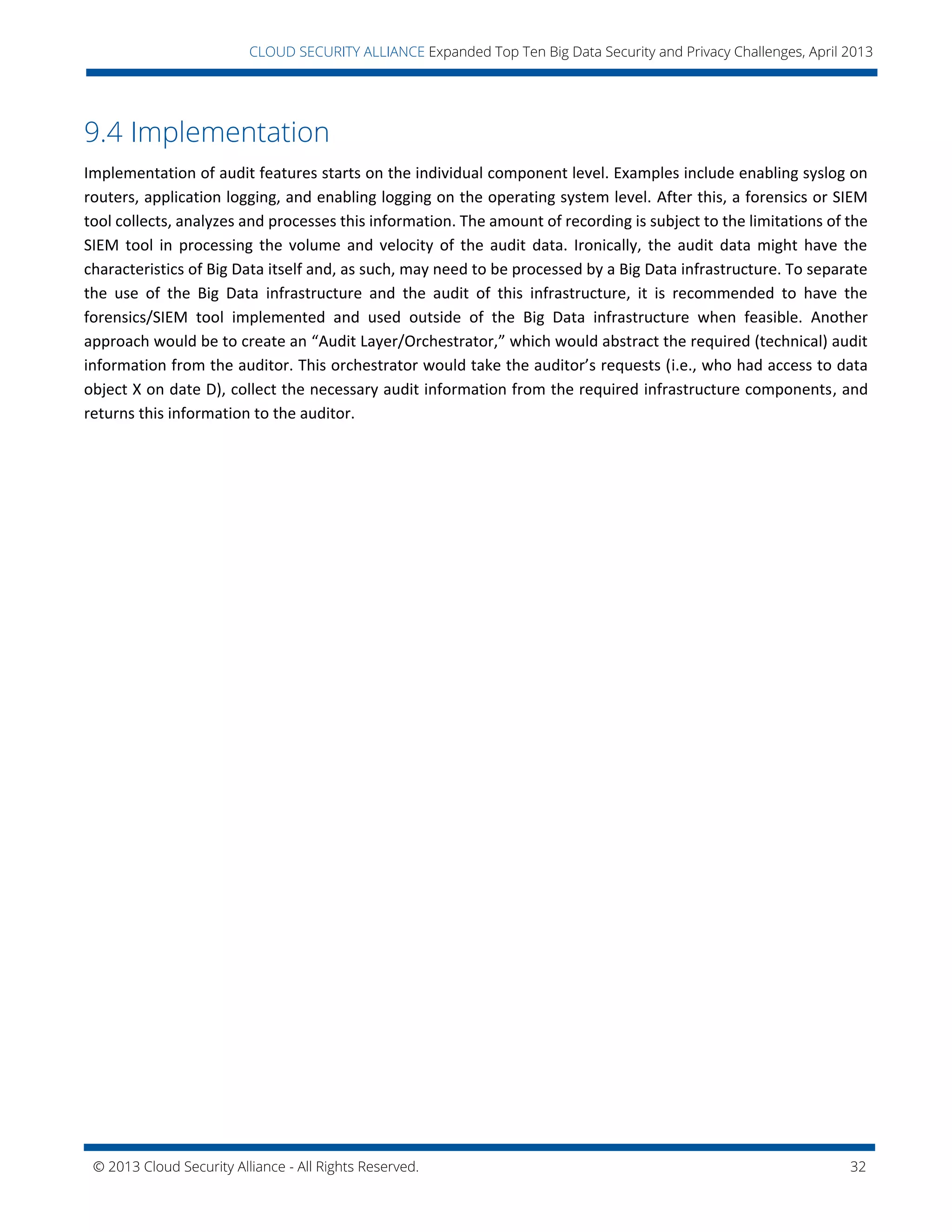© 2013 Cloud Security Alliance - All Rights Reserved. 32
v
CLOUD SECURITY ALLIANCE Expanded Top Ten Big Data Security and Privacy Challenges, April 2013
9.4 Implementation
Implementation of audit features starts on the individual component level. Examples include enabling syslog on
routers, application logging, and enabling logging on the operating system level. After this, a forensics or SIEM
tool collects, analyzes and processes this information. The amount of recording is subject to the limitations of the
SIEM tool in processing the volume and velocity of the audit data. Ironically, the audit data might have the
characteristics of Big Data itself and, as such, may need to be processed by a Big Data infrastructure. To separate
the use of the Big Data infrastructure and the audit of this infrastructure, it is recommended to have the
forensics/SIEM tool implemented and used outside of the Big Data infrastructure when feasible. Another
approach would be to create an “Audit Layer/Orchestrator,” which would abstract the required (technical) audit
information from the auditor. This orchestrator would take the auditor’s requests (i.e., who had access to data
object X on date D), collect the necessary audit information from the required infrastructure components, and
returns this information to the auditor.
 