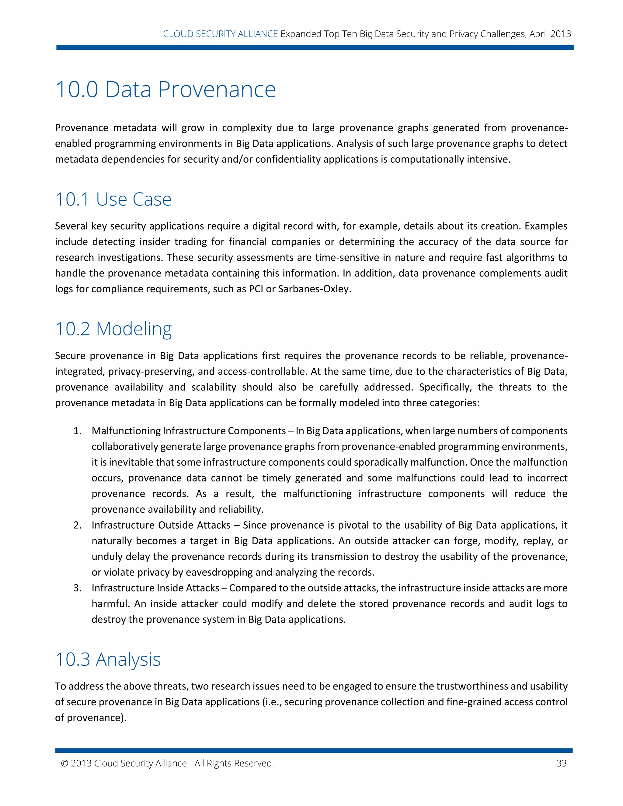 © 2013 Cloud Security Alliance - All Rights Reserved. 33
v
CLOUD SECURITY ALLIANCE Expanded Top Ten Big Data Security and Privacy Challenges, April 2013
10.0 Data Provenance
Provenance metadata will grow in complexity due to large provenance graphs generated from provenance-
enabled programming environments in Big Data applications. Analysis of such large provenance graphs to detect
metadata dependencies for security and/or confidentiality applications is computationally intensive.
10.1 Use Case
Several key security applications require a digital record with, for example, details about its creation. Examples
include detecting insider trading for financial companies or determining the accuracy of the data source for
research investigations. These security assessments are time-sensitive in nature and require fast algorithms to
handle the provenance metadata containing this information. In addition, data provenance complements audit
logs for compliance requirements, such as PCI or Sarbanes-Oxley.
10.2 Modeling
Secure provenance in Big Data applications first requires the provenance records to be reliable, provenance-
integrated, privacy-preserving, and access-controllable. At the same time, due to the characteristics of Big Data,
provenance availability and scalability should also be carefully addressed. Specifically, the threats to the
provenance metadata in Big Data applications can be formally modeled into three categories:
1. Malfunctioning Infrastructure Components – In Big Data applications, when large numbers of components
collaboratively generate large provenance graphs from provenance-enabled programming environments,
it is inevitable that some infrastructure components could sporadically malfunction. Once the malfunction
occurs, provenance data cannot be timely generated and some malfunctions could lead to incorrect
provenance records. As a result, the malfunctioning infrastructure components will reduce the
provenance availability and reliability.
2. Infrastructure Outside Attacks – Since provenance is pivotal to the usability of Big Data applications, it
naturally becomes a target in Big Data applications. An outside attacker can forge, modify, replay, or
unduly delay the provenance records during its transmission to destroy the usability of the provenance,
or violate privacy by eavesdropping and analyzing the records.
3. Infrastructure Inside Attacks – Compared to the outside attacks, the infrastructure inside attacks are more
harmful. An inside attacker could modify and delete the stored provenance records and audit logs to
destroy the provenance system in Big Data applications.
10.3 Analysis
To address the above threats, two research issues need to be engaged to ensure the trustworthiness and usability
of secure provenance in Big Data applications (i.e., securing provenance collection and fine-grained access control
of provenance).
 