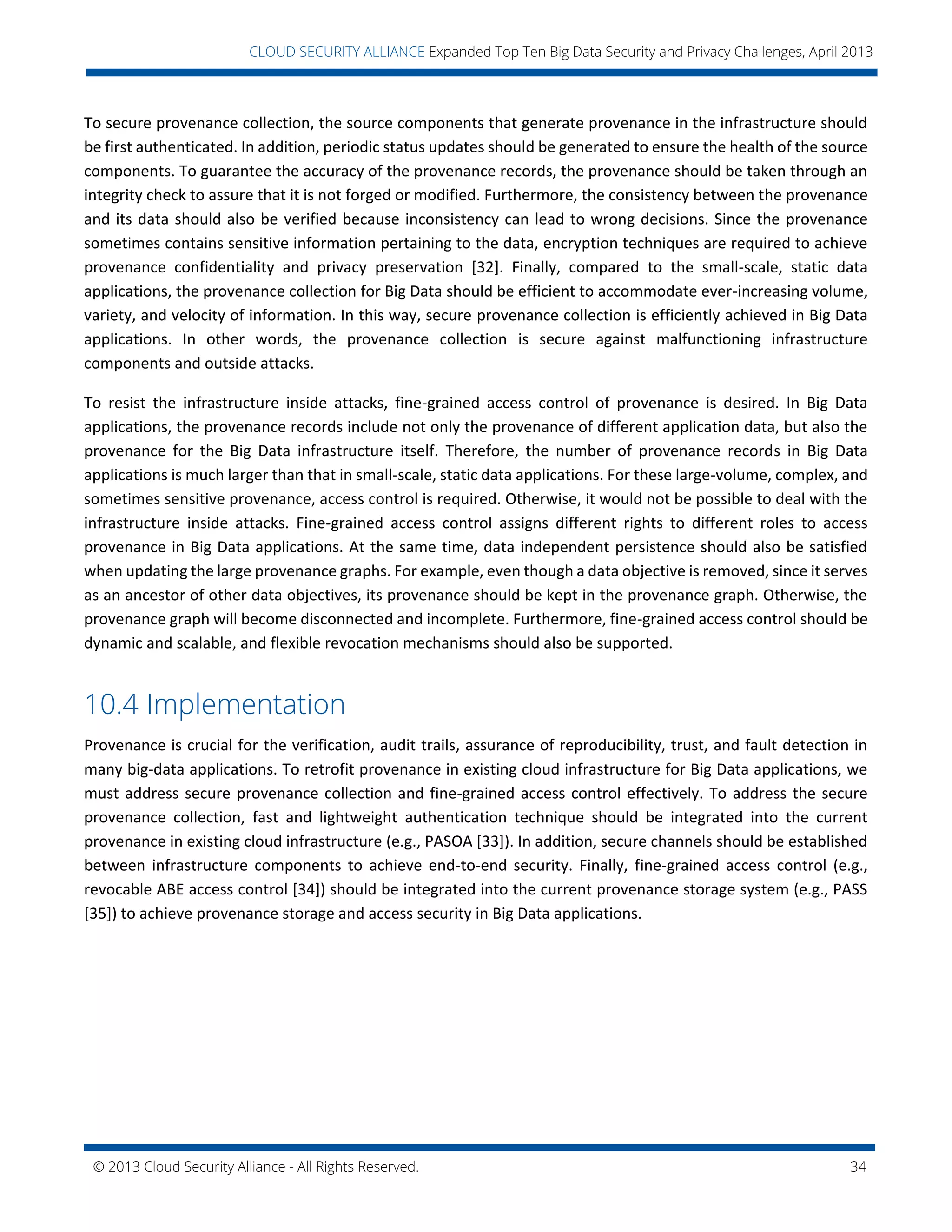 © 2013 Cloud Security Alliance - All Rights Reserved. 34
v
CLOUD SECURITY ALLIANCE Expanded Top Ten Big Data Security and Privacy Challenges, April 2013
To secure provenance collection, the source components that generate provenance in the infrastructure should
be first authenticated. In addition, periodic status updates should be generated to ensure the health of the source
components. To guarantee the accuracy of the provenance records, the provenance should be taken through an
integrity check to assure that it is not forged or modified. Furthermore, the consistency between the provenance
and its data should also be verified because inconsistency can lead to wrong decisions. Since the provenance
sometimes contains sensitive information pertaining to the data, encryption techniques are required to achieve
provenance confidentiality and privacy preservation [32]. Finally, compared to the small-scale, static data
applications, the provenance collection for Big Data should be efficient to accommodate ever-increasing volume,
variety, and velocity of information. In this way, secure provenance collection is efficiently achieved in Big Data
applications. In other words, the provenance collection is secure against malfunctioning infrastructure
components and outside attacks.
To resist the infrastructure inside attacks, fine-grained access control of provenance is desired. In Big Data
applications, the provenance records include not only the provenance of different application data, but also the
provenance for the Big Data infrastructure itself. Therefore, the number of provenance records in Big Data
applications is much larger than that in small-scale, static data applications. For these large-volume, complex, and
sometimes sensitive provenance, access control is required. Otherwise, it would not be possible to deal with the
infrastructure inside attacks. Fine-grained access control assigns different rights to different roles to access
provenance in Big Data applications. At the same time, data independent persistence should also be satisfied
when updating the large provenance graphs. For example, even though a data objective is removed, since it serves
as an ancestor of other data objectives, its provenance should be kept in the provenance graph. Otherwise, the
provenance graph will become disconnected and incomplete. Furthermore, fine-grained access control should be
dynamic and scalable, and flexible revocation mechanisms should also be supported.
10.4 Implementation
Provenance is crucial for the verification, audit trails, assurance of reproducibility, trust, and fault detection in
many big-data applications. To retrofit provenance in existing cloud infrastructure for Big Data applications, we
must address secure provenance collection and fine-grained access control effectively. To address the secure
provenance collection, fast and lightweight authentication technique should be integrated into the current
provenance in existing cloud infrastructure (e.g., PASOA [33]). In addition, secure channels should be established
between infrastructure components to achieve end-to-end security. Finally, fine-grained access control (e.g.,
revocable ABE access control [34]) should be integrated into the current provenance storage system (e.g., PASS
[35]) to achieve provenance storage and access security in Big Data applications.
 