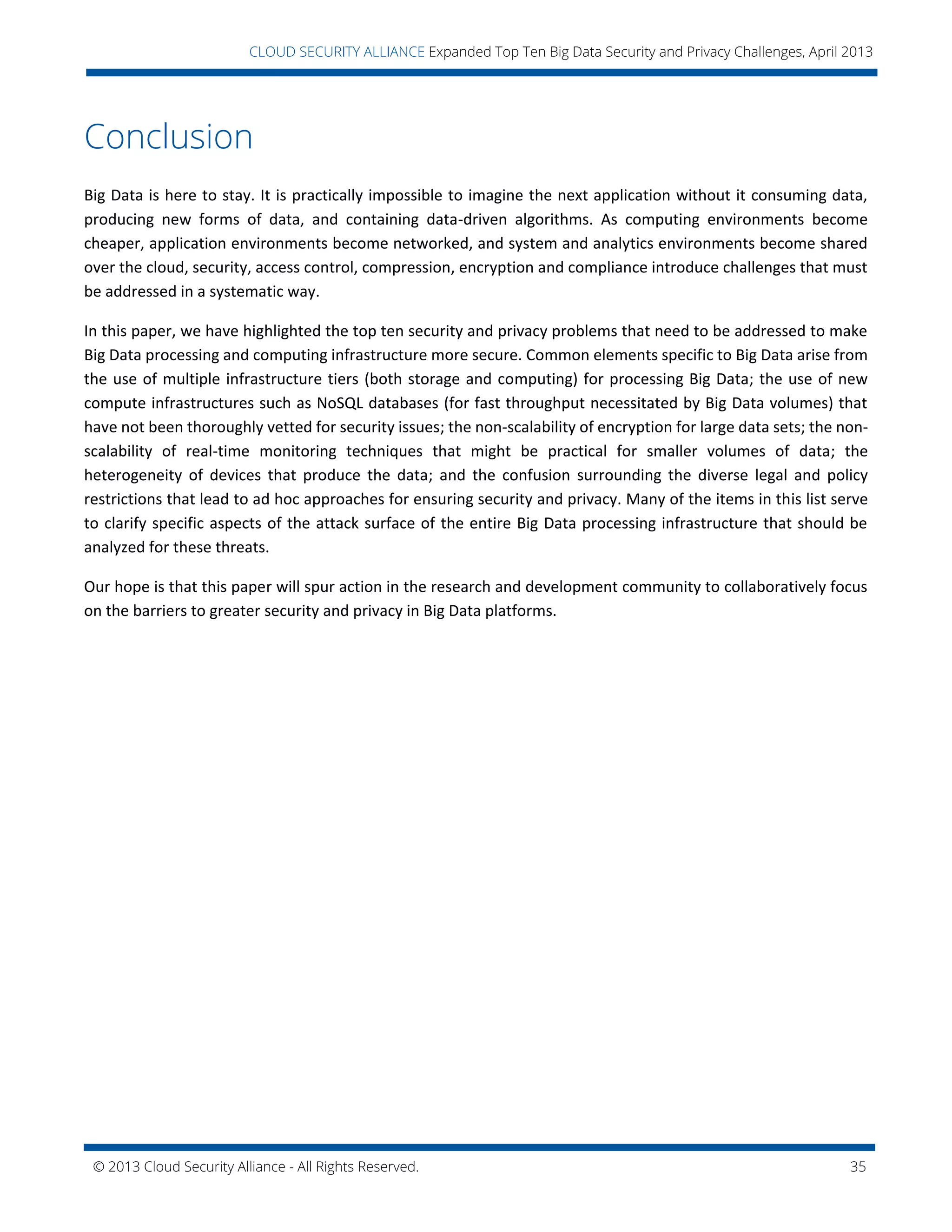 © 2013 Cloud Security Alliance - All Rights Reserved. 35
v
CLOUD SECURITY ALLIANCE Expanded Top Ten Big Data Security and Privacy Challenges, April 2013
Conclusion
Big Data is here to stay. It is practically impossible to imagine the next application without it consuming data,
producing new forms of data, and containing data-driven algorithms. As computing environments become
cheaper, application environments become networked, and system and analytics environments become shared
over the cloud, security, access control, compression, encryption and compliance introduce challenges that must
be addressed in a systematic way.
In this paper, we have highlighted the top ten security and privacy problems that need to be addressed to make
Big Data processing and computing infrastructure more secure. Common elements specific to Big Data arise from
the use of multiple infrastructure tiers (both storage and computing) for processing Big Data; the use of new
compute infrastructures such as NoSQL databases (for fast throughput necessitated by Big Data volumes) that
have not been thoroughly vetted for security issues; the non-scalability of encryption for large data sets; the non-
scalability of real-time monitoring techniques that might be practical for smaller volumes of data; the
heterogeneity of devices that produce the data; and the confusion surrounding the diverse legal and policy
restrictions that lead to ad hoc approaches for ensuring security and privacy. Many of the items in this list serve
to clarify specific aspects of the attack surface of the entire Big Data processing infrastructure that should be
analyzed for these threats.
Our hope is that this paper will spur action in the research and development community to collaboratively focus
on the barriers to greater security and privacy in Big Data platforms.
 