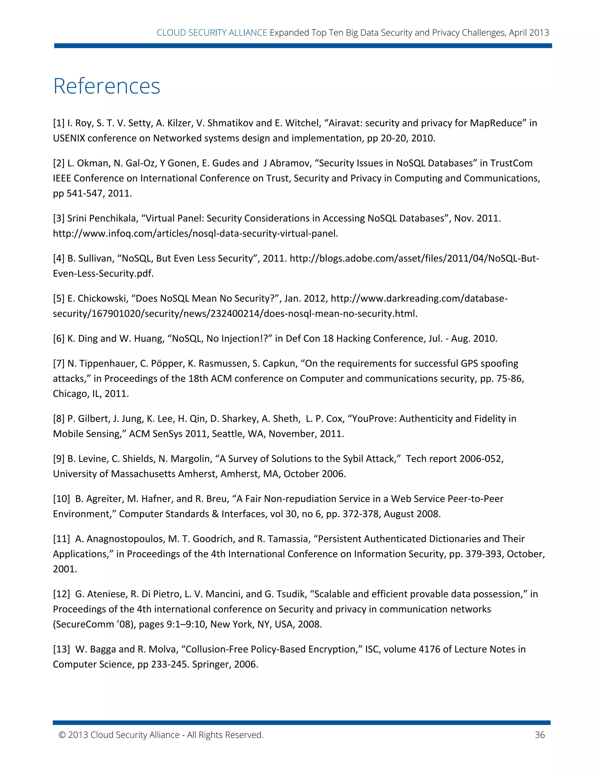 © 2013 Cloud Security Alliance - All Rights Reserved. 36
v
CLOUD SECURITY ALLIANCE Expanded Top Ten Big Data Security and Privacy Challenges, April 2013
References
[1] I. Roy, S. T. V. Setty, A. Kilzer, V. Shmatikov and E. Witchel, “Airavat: security and privacy for MapReduce” in
USENIX conference on Networked systems design and implementation, pp 20-20, 2010.
[2] L. Okman, N. Gal-Oz, Y Gonen, E. Gudes and J Abramov, “Security Issues in NoSQL Databases” in TrustCom
IEEE Conference on International Conference on Trust, Security and Privacy in Computing and Communications,
pp 541-547, 2011.
[3] Srini Penchikala, “Virtual Panel: Security Considerations in Accessing NoSQL Databases”, Nov. 2011.
http://www.infoq.com/articles/nosql-data-security-virtual-panel.
[4] B. Sullivan, “NoSQL, But Even Less Security”, 2011. http://blogs.adobe.com/asset/files/2011/04/NoSQL-But-
Even-Less-Security.pdf.
[5] E. Chickowski, “Does NoSQL Mean No Security?”, Jan. 2012, http://www.darkreading.com/database-
security/167901020/security/news/232400214/does-nosql-mean-no-security.html.
[6] K. Ding and W. Huang, “NoSQL, No Injection!?” in Def Con 18 Hacking Conference, Jul. - Aug. 2010.
[7] N. Tippenhauer, C. Pöpper, K. Rasmussen, S. Capkun, “On the requirements for successful GPS spoofing
attacks,” in Proceedings of the 18th ACM conference on Computer and communications security, pp. 75-86,
Chicago, IL, 2011.
[8] P. Gilbert, J. Jung, K. Lee, H. Qin, D. Sharkey, A. Sheth, L. P. Cox, “YouProve: Authenticity and Fidelity in
Mobile Sensing,” ACM SenSys 2011, Seattle, WA, November, 2011.
[9] B. Levine, C. Shields, N. Margolin, “A Survey of Solutions to the Sybil Attack,” Tech report 2006-052,
University of Massachusetts Amherst, Amherst, MA, October 2006.
[10] B. Agreiter, M. Hafner, and R. Breu, “A Fair Non-repudiation Service in a Web Service Peer-to-Peer
Environment,” Computer Standards & Interfaces, vol 30, no 6, pp. 372-378, August 2008.
[11] A. Anagnostopoulos, M. T. Goodrich, and R. Tamassia, “Persistent Authenticated Dictionaries and Their
Applications,” in Proceedings of the 4th International Conference on Information Security, pp. 379-393, October,
2001.
[12] G. Ateniese, R. Di Pietro, L. V. Mancini, and G. Tsudik, “Scalable and efficient provable data possession,” in
Proceedings of the 4th international conference on Security and privacy in communication networks
(SecureComm ’08), pages 9:1–9:10, New York, NY, USA, 2008.
[13] W. Bagga and R. Molva, “Collusion-Free Policy-Based Encryption,” ISC, volume 4176 of Lecture Notes in
Computer Science, pp 233-245. Springer, 2006.
 