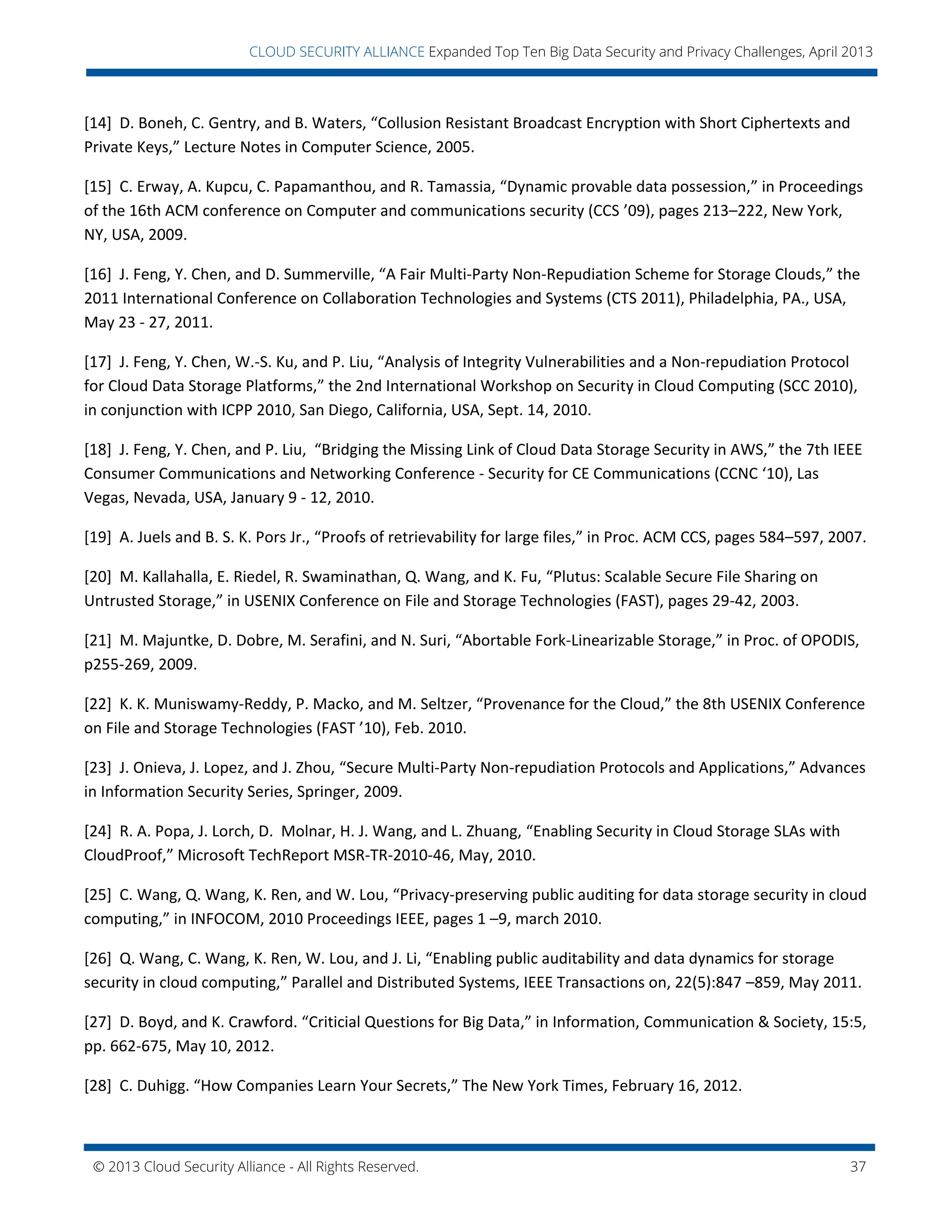 © 2013 Cloud Security Alliance - All Rights Reserved. 37
v
CLOUD SECURITY ALLIANCE Expanded Top Ten Big Data Security and Privacy Challenges, April 2013
[14] D. Boneh, C. Gentry, and B. Waters, “Collusion Resistant Broadcast Encryption with Short Ciphertexts and
Private Keys,” Lecture Notes in Computer Science, 2005.
[15] C. Erway, A. Kupcu, C. Papamanthou, and R. Tamassia, “Dynamic provable data possession,” in Proceedings
of the 16th ACM conference on Computer and communications security (CCS ’09), pages 213–222, New York,
NY, USA, 2009.
[16] J. Feng, Y. Chen, and D. Summerville, “A Fair Multi-Party Non-Repudiation Scheme for Storage Clouds,” the
2011 International Conference on Collaboration Technologies and Systems (CTS 2011), Philadelphia, PA., USA,
May 23 - 27, 2011.
[17] J. Feng, Y. Chen, W.-S. Ku, and P. Liu, “Analysis of Integrity Vulnerabilities and a Non-repudiation Protocol
for Cloud Data Storage Platforms,” the 2nd International Workshop on Security in Cloud Computing (SCC 2010),
in conjunction with ICPP 2010, San Diego, California, USA, Sept. 14, 2010.
[18] J. Feng, Y. Chen, and P. Liu, “Bridging the Missing Link of Cloud Data Storage Security in AWS,” the 7th IEEE
Consumer Communications and Networking Conference - Security for CE Communications (CCNC ‘10), Las
Vegas, Nevada, USA, January 9 - 12, 2010.
[19] A. Juels and B. S. K. Pors Jr., “Proofs of retrievability for large files,” in Proc. ACM CCS, pages 584–597, 2007.
[20] M. Kallahalla, E. Riedel, R. Swaminathan, Q. Wang, and K. Fu, “Plutus: Scalable Secure File Sharing on
Untrusted Storage,” in USENIX Conference on File and Storage Technologies (FAST), pages 29-42, 2003.
[21] M. Majuntke, D. Dobre, M. Serafini, and N. Suri, “Abortable Fork-Linearizable Storage,” in Proc. of OPODIS,
p255-269, 2009.
[22] K. K. Muniswamy-Reddy, P. Macko, and M. Seltzer, “Provenance for the Cloud,” the 8th USENIX Conference
on File and Storage Technologies (FAST ’10), Feb. 2010.
[23] J. Onieva, J. Lopez, and J. Zhou, “Secure Multi-Party Non-repudiation Protocols and Applications,” Advances
in Information Security Series, Springer, 2009.
[24] R. A. Popa, J. Lorch, D. Molnar, H. J. Wang, and L. Zhuang, “Enabling Security in Cloud Storage SLAs with
CloudProof,” Microsoft TechReport MSR-TR-2010-46, May, 2010.
[25] C. Wang, Q. Wang, K. Ren, and W. Lou, “Privacy-preserving public auditing for data storage security in cloud
computing,” in INFOCOM, 2010 Proceedings IEEE, pages 1 –9, march 2010.
[26] Q. Wang, C. Wang, K. Ren, W. Lou, and J. Li, “Enabling public auditability and data dynamics for storage
security in cloud computing,” Parallel and Distributed Systems, IEEE Transactions on, 22(5):847 –859, May 2011.
[27] D. Boyd, and K. Crawford. “Criticial Questions for Big Data,” in Information, Communication & Society, 15:5,
pp. 662-675, May 10, 2012.
[28] C. Duhigg. “How Companies Learn Your Secrets,” The New York Times, February 16, 2012.
 