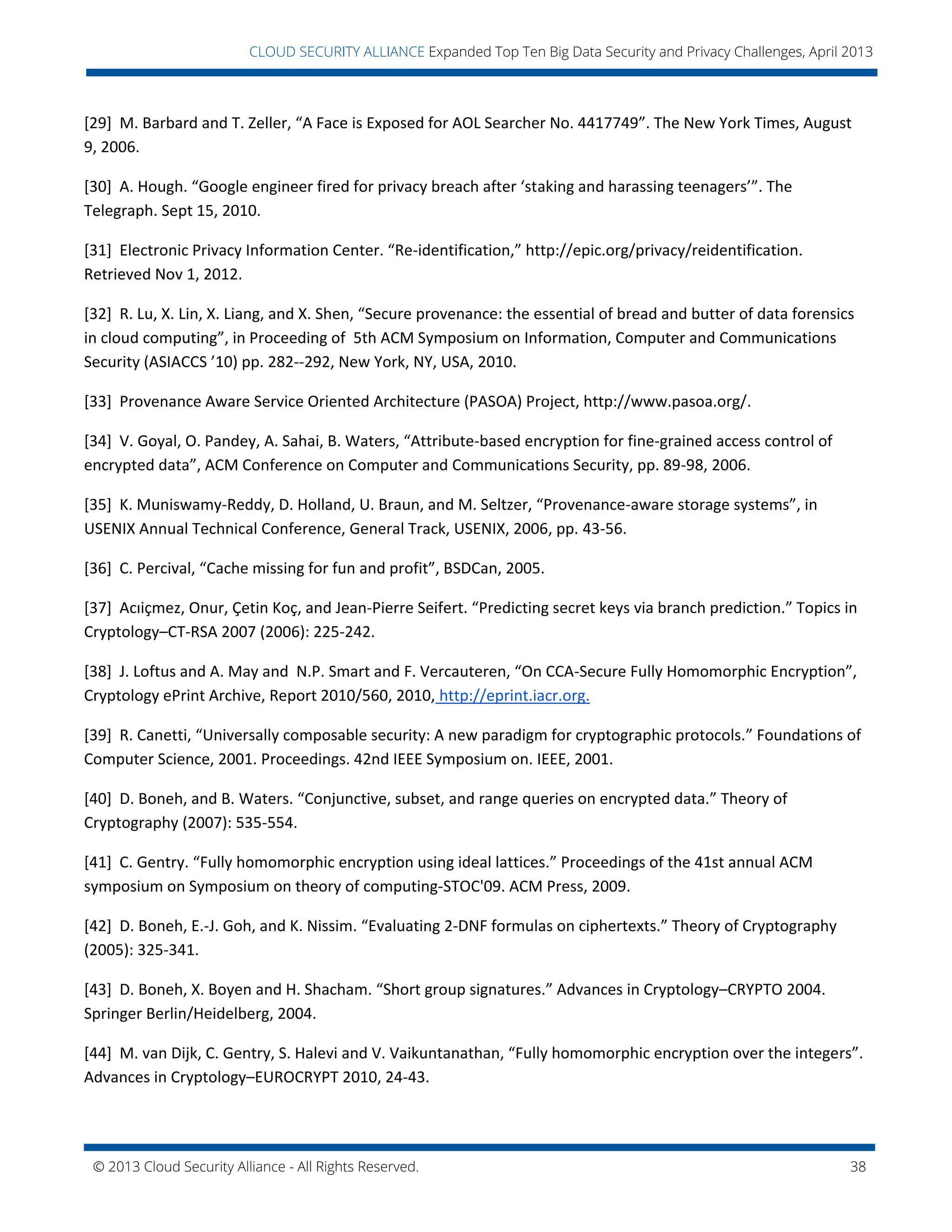 © 2013 Cloud Security Alliance - All Rights Reserved. 38
v
CLOUD SECURITY ALLIANCE Expanded Top Ten Big Data Security and Privacy Challenges, April 2013
[29] M. Barbard and T. Zeller, “A Face is Exposed for AOL Searcher No. 4417749”. The New York Times, August
9, 2006.
[30] A. Hough. “Google engineer fired for privacy breach after ‘staking and harassing teenagers’”. The
Telegraph. Sept 15, 2010.
[31] Electronic Privacy Information Center. “Re-identification,” http://epic.org/privacy/reidentification.
Retrieved Nov 1, 2012.
[32] R. Lu, X. Lin, X. Liang, and X. Shen, “Secure provenance: the essential of bread and butter of data forensics
in cloud computing”, in Proceeding of 5th ACM Symposium on Information, Computer and Communications
Security (ASIACCS ’10) pp. 282--292, New York, NY, USA, 2010.
[33] Provenance Aware Service Oriented Architecture (PASOA) Project, http://www.pasoa.org/.
[34] V. Goyal, O. Pandey, A. Sahai, B. Waters, “Attribute-based encryption for fine-grained access control of
encrypted data”, ACM Conference on Computer and Communications Security, pp. 89-98, 2006.
[35] K. Muniswamy-Reddy, D. Holland, U. Braun, and M. Seltzer, “Provenance-aware storage systems”, in
USENIX Annual Technical Conference, General Track, USENIX, 2006, pp. 43-56.
[36] C. Percival, “Cache missing for fun and profit”, BSDCan, 2005.
[37] Acıiçmez, Onur, Çetin Koç, and Jean-Pierre Seifert. “Predicting secret keys via branch prediction.” Topics in
Cryptology–CT-RSA 2007 (2006): 225-242.
[38] J. Loftus and A. May and N.P. Smart and F. Vercauteren, “On CCA-Secure Fully Homomorphic Encryption”,
Cryptology ePrint Archive, Report 2010/560, 2010, http://eprint.iacr.org.
[39] R. Canetti, “Universally composable security: A new paradigm for cryptographic protocols.” Foundations of
Computer Science, 2001. Proceedings. 42nd IEEE Symposium on. IEEE, 2001.
[40] D. Boneh, and B. Waters. “Conjunctive, subset, and range queries on encrypted data.” Theory of
Cryptography (2007): 535-554.
[41] C. Gentry. “Fully homomorphic encryption using ideal lattices.” Proceedings of the 41st annual ACM
symposium on Symposium on theory of computing-STOC'09. ACM Press, 2009.
[42] D. Boneh, E.-J. Goh, and K. Nissim. “Evaluating 2-DNF formulas on ciphertexts.” Theory of Cryptography
(2005): 325-341.
[43] D. Boneh, X. Boyen and H. Shacham. “Short group signatures.” Advances in Cryptology–CRYPTO 2004.
Springer Berlin/Heidelberg, 2004.
[44] M. van Dijk, C. Gentry, S. Halevi and V. Vaikuntanathan, “Fully homomorphic encryption over the integers”.
Advances in Cryptology–EUROCRYPT 2010, 24-43.
 