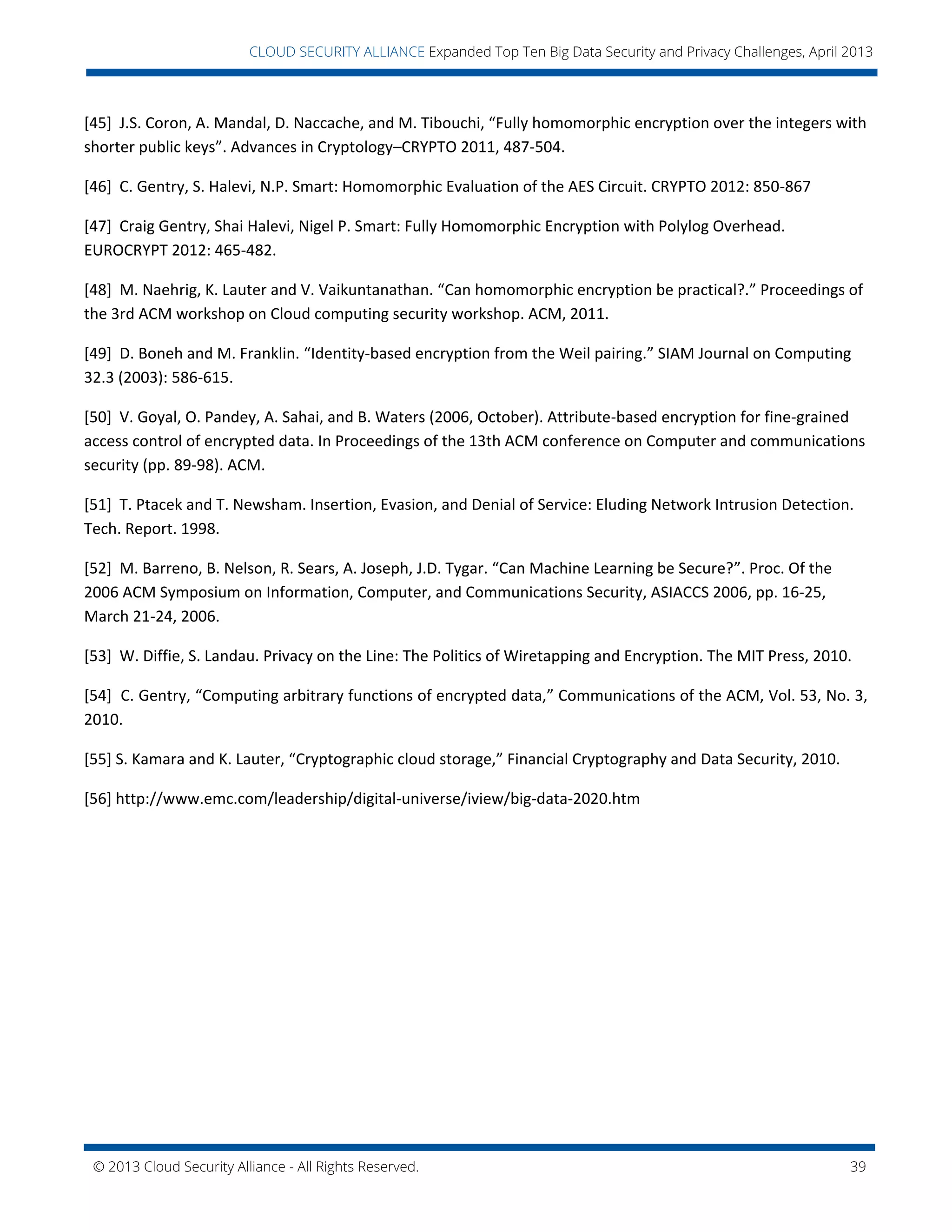 © 2013 Cloud Security Alliance - All Rights Reserved. 39
v
CLOUD SECURITY ALLIANCE Expanded Top Ten Big Data Security and Privacy Challenges, April 2013
[45] J.S. Coron, A. Mandal, D. Naccache, and M. Tibouchi, “Fully homomorphic encryption over the integers with
shorter public keys”. Advances in Cryptology–CRYPTO 2011, 487-504.
[46] C. Gentry, S. Halevi, N.P. Smart: Homomorphic Evaluation of the AES Circuit. CRYPTO 2012: 850-867
[47] Craig Gentry, Shai Halevi, Nigel P. Smart: Fully Homomorphic Encryption with Polylog Overhead.
EUROCRYPT 2012: 465-482.
[48] M. Naehrig, K. Lauter and V. Vaikuntanathan. “Can homomorphic encryption be practical?.” Proceedings of
the 3rd ACM workshop on Cloud computing security workshop. ACM, 2011.
[49] D. Boneh and M. Franklin. “Identity-based encryption from the Weil pairing.” SIAM Journal on Computing
32.3 (2003): 586-615.
[50] V. Goyal, O. Pandey, A. Sahai, and B. Waters (2006, October). Attribute-based encryption for fine-grained
access control of encrypted data. In Proceedings of the 13th ACM conference on Computer and communications
security (pp. 89-98). ACM.
[51] T. Ptacek and T. Newsham. Insertion, Evasion, and Denial of Service: Eluding Network Intrusion Detection.
Tech. Report. 1998.
[52] M. Barreno, B. Nelson, R. Sears, A. Joseph, J.D. Tygar. “Can Machine Learning be Secure?”. Proc. Of the
2006 ACM Symposium on Information, Computer, and Communications Security, ASIACCS 2006, pp. 16-25,
March 21-24, 2006.
[53] W. Diffie, S. Landau. Privacy on the Line: The Politics of Wiretapping and Encryption. The MIT Press, 2010.
[54] C. Gentry, “Computing arbitrary functions of encrypted data,” Communications of the ACM, Vol. 53, No. 3,
2010.
[55] S. Kamara and K. Lauter, “Cryptographic cloud storage,” Financial Cryptography and Data Security, 2010.
[56] http://www.emc.com/leadership/digital-universe/iview/big-data-2020.htm
 