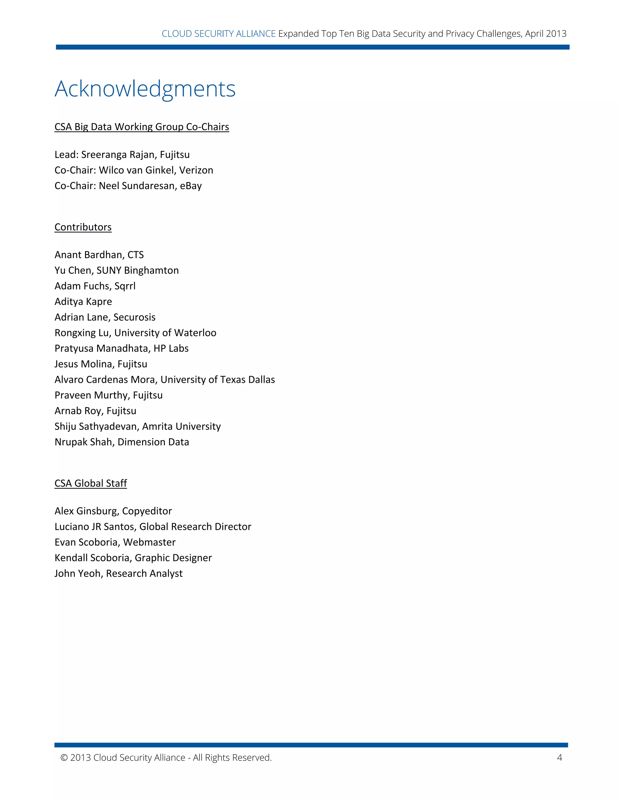 © 2013 Cloud Security Alliance - All Rights Reserved. 4
v
CLOUD SECURITY ALLIANCE Expanded Top Ten Big Data Security and Privacy Challenges, April 2013
Acknowledgments
CSA Big Data Working Group Co-Chairs
Lead: Sreeranga Rajan, Fujitsu
Co-Chair: Wilco van Ginkel, Verizon
Co-Chair: Neel Sundaresan, eBay
Contributors
Anant Bardhan, CTS
Yu Chen, SUNY Binghamton
Adam Fuchs, Sqrrl
Aditya Kapre
Adrian Lane, Securosis
Rongxing Lu, University of Waterloo
Pratyusa Manadhata, HP Labs
Jesus Molina, Fujitsu
Alvaro Cardenas Mora, University of Texas Dallas
Praveen Murthy, Fujitsu
Arnab Roy, Fujitsu
Shiju Sathyadevan, Amrita University
Nrupak Shah, Dimension Data
CSA Global Staff
Alex Ginsburg, Copyeditor
Luciano JR Santos, Global Research Director
Evan Scoboria, Webmaster
Kendall Scoboria, Graphic Designer
John Yeoh, Research Analyst
 