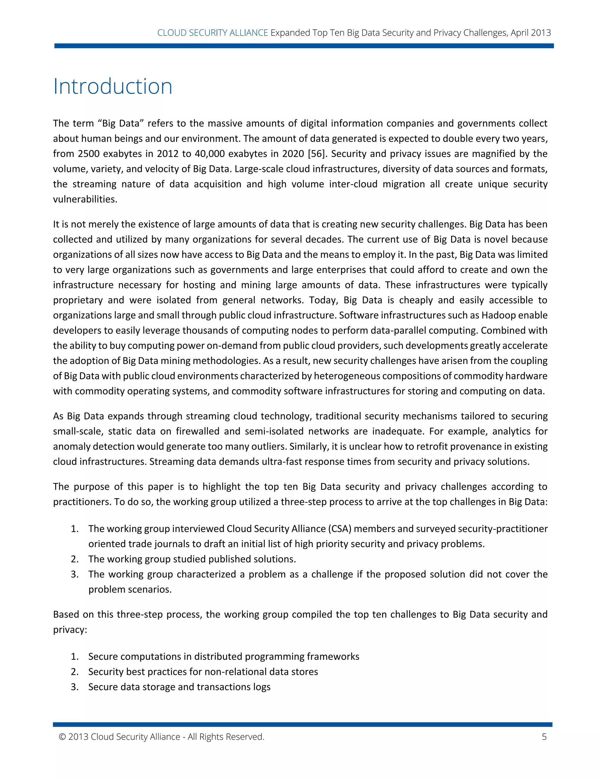 © 2013 Cloud Security Alliance - All Rights Reserved. 5
v
CLOUD SECURITY ALLIANCE Expanded Top Ten Big Data Security and Privacy Challenges, April 2013
Introduction
The term “Big Data” refers to the massive amounts of digital information companies and governments collect
about human beings and our environment. The amount of data generated is expected to double every two years,
from 2500 exabytes in 2012 to 40,000 exabytes in 2020 [56]. Security and privacy issues are magnified by the
volume, variety, and velocity of Big Data. Large-scale cloud infrastructures, diversity of data sources and formats,
the streaming nature of data acquisition and high volume inter-cloud migration all create unique security
vulnerabilities.
It is not merely the existence of large amounts of data that is creating new security challenges. Big Data has been
collected and utilized by many organizations for several decades. The current use of Big Data is novel because
organizations of all sizes now have access to Big Data and the means to employ it. In the past, Big Data was limited
to very large organizations such as governments and large enterprises that could afford to create and own the
infrastructure necessary for hosting and mining large amounts of data. These infrastructures were typically
proprietary and were isolated from general networks. Today, Big Data is cheaply and easily accessible to
organizations large and small through public cloud infrastructure. Software infrastructures such as Hadoop enable
developers to easily leverage thousands of computing nodes to perform data-parallel computing. Combined with
the ability to buy computing power on-demand from public cloud providers, such developments greatly accelerate
the adoption of Big Data mining methodologies. As a result, new security challenges have arisen from the coupling
of Big Data with public cloud environments characterized by heterogeneous compositions of commodity hardware
with commodity operating systems, and commodity software infrastructures for storing and computing on data.
As Big Data expands through streaming cloud technology, traditional security mechanisms tailored to securing
small-scale, static data on firewalled and semi-isolated networks are inadequate. For example, analytics for
anomaly detection would generate too many outliers. Similarly, it is unclear how to retrofit provenance in existing
cloud infrastructures. Streaming data demands ultra-fast response times from security and privacy solutions.
The purpose of this paper is to highlight the top ten Big Data security and privacy challenges according to
practitioners. To do so, the working group utilized a three-step process to arrive at the top challenges in Big Data:
1. The working group interviewed Cloud Security Alliance (CSA) members and surveyed security-practitioner
oriented trade journals to draft an initial list of high priority security and privacy problems.
2. The working group studied published solutions.
3. The working group characterized a problem as a challenge if the proposed solution did not cover the
problem scenarios.
Based on this three-step process, the working group compiled the top ten challenges to Big Data security and
privacy:
1. Secure computations in distributed programming frameworks
2. Security best practices for non-relational data stores
3. Secure data storage and transactions logs
 