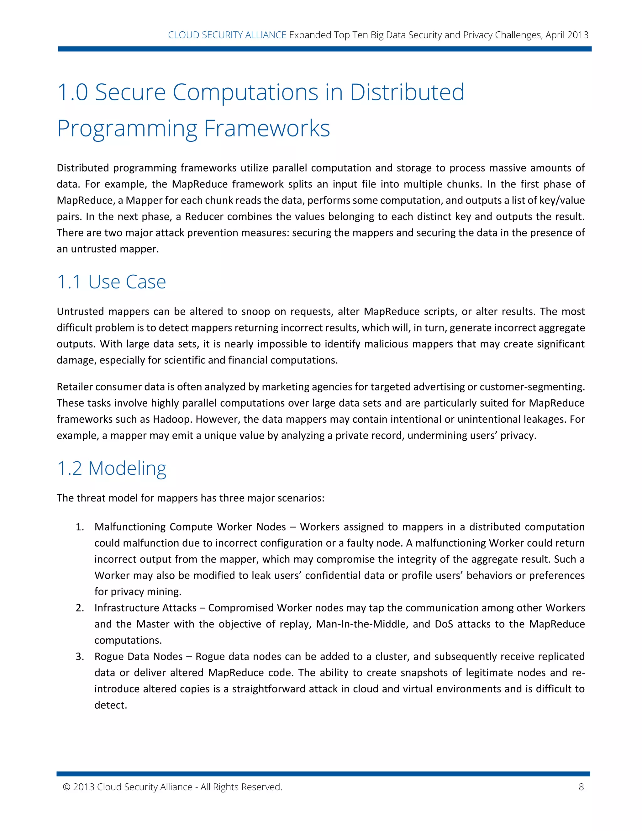© 2013 Cloud Security Alliance - All Rights Reserved. 8
v
CLOUD SECURITY ALLIANCE Expanded Top Ten Big Data Security and Privacy Challenges, April 2013
1.0 Secure Computations in Distributed
Programming Frameworks
Distributed programming frameworks utilize parallel computation and storage to process massive amounts of
data. For example, the MapReduce framework splits an input file into multiple chunks. In the first phase of
MapReduce, a Mapper for each chunk reads the data, performs some computation, and outputs a list of key/value
pairs. In the next phase, a Reducer combines the values belonging to each distinct key and outputs the result.
There are two major attack prevention measures: securing the mappers and securing the data in the presence of
an untrusted mapper.
1.1 Use Case
Untrusted mappers can be altered to snoop on requests, alter MapReduce scripts, or alter results. The most
difficult problem is to detect mappers returning incorrect results, which will, in turn, generate incorrect aggregate
outputs. With large data sets, it is nearly impossible to identify malicious mappers that may create significant
damage, especially for scientific and financial computations.
Retailer consumer data is often analyzed by marketing agencies for targeted advertising or customer-segmenting.
These tasks involve highly parallel computations over large data sets and are particularly suited for MapReduce
frameworks such as Hadoop. However, the data mappers may contain intentional or unintentional leakages. For
example, a mapper may emit a unique value by analyzing a private record, undermining users’ privacy.
1.2 Modeling
The threat model for mappers has three major scenarios:
1. Malfunctioning Compute Worker Nodes – Workers assigned to mappers in a distributed computation
could malfunction due to incorrect configuration or a faulty node. A malfunctioning Worker could return
incorrect output from the mapper, which may compromise the integrity of the aggregate result. Such a
Worker may also be modified to leak users’ confidential data or profile users’ behaviors or preferences
for privacy mining.
2. Infrastructure Attacks – Compromised Worker nodes may tap the communication among other Workers
and the Master with the objective of replay, Man-In-the-Middle, and DoS attacks to the MapReduce
computations.
3. Rogue Data Nodes – Rogue data nodes can be added to a cluster, and subsequently receive replicated
data or deliver altered MapReduce code. The ability to create snapshots of legitimate nodes and re-
introduce altered copies is a straightforward attack in cloud and virtual environments and is difficult to
detect.
 