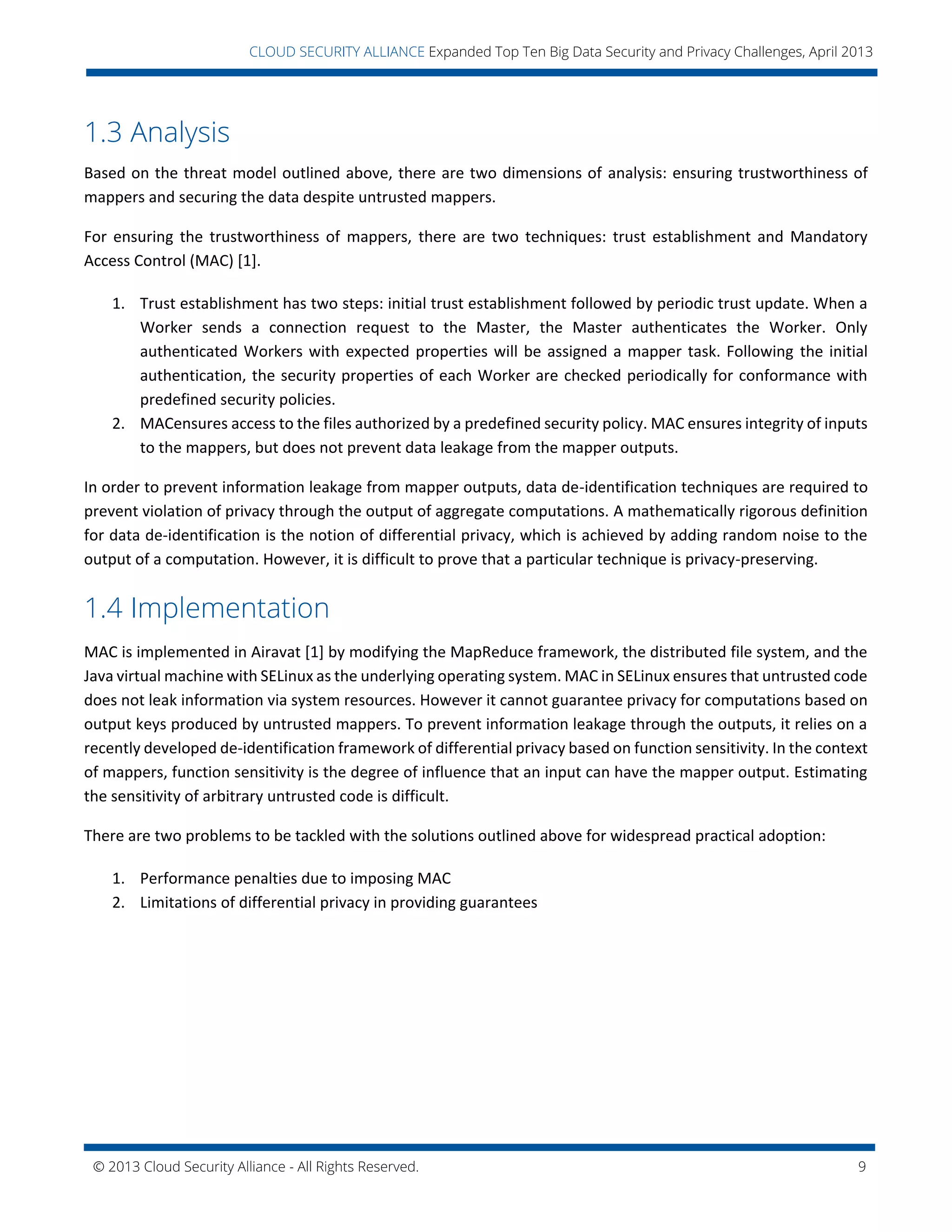 © 2013 Cloud Security Alliance - All Rights Reserved. 9
v
CLOUD SECURITY ALLIANCE Expanded Top Ten Big Data Security and Privacy Challenges, April 2013
1.3 Analysis
Based on the threat model outlined above, there are two dimensions of analysis: ensuring trustworthiness of
mappers and securing the data despite untrusted mappers.
For ensuring the trustworthiness of mappers, there are two techniques: trust establishment and Mandatory
Access Control (MAC) [1].
1. Trust establishment has two steps: initial trust establishment followed by periodic trust update. When a
Worker sends a connection request to the Master, the Master authenticates the Worker. Only
authenticated Workers with expected properties will be assigned a mapper task. Following the initial
authentication, the security properties of each Worker are checked periodically for conformance with
predefined security policies.
2. MACensures access to the files authorized by a predefined security policy. MAC ensures integrity of inputs
to the mappers, but does not prevent data leakage from the mapper outputs.
In order to prevent information leakage from mapper outputs, data de-identification techniques are required to
prevent violation of privacy through the output of aggregate computations. A mathematically rigorous definition
for data de-identification is the notion of differential privacy, which is achieved by adding random noise to the
output of a computation. However, it is difficult to prove that a particular technique is privacy-preserving.
1.4 Implementation
MAC is implemented in Airavat [1] by modifying the MapReduce framework, the distributed file system, and the
Java virtual machine with SELinux as the underlying operating system. MAC in SELinux ensures that untrusted code
does not leak information via system resources. However it cannot guarantee privacy for computations based on
output keys produced by untrusted mappers. To prevent information leakage through the outputs, it relies on a
recently developed de-identification framework of differential privacy based on function sensitivity. In the context
of mappers, function sensitivity is the degree of influence that an input can have the mapper output. Estimating
the sensitivity of arbitrary untrusted code is difficult.
There are two problems to be tackled with the solutions outlined above for widespread practical adoption:
1. Performance penalties due to imposing MAC
2. Limitations of differential privacy in providing guarantees
 