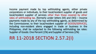 Income payment made by top withholding agents, either private
corporations or individuals, to their local/resident supplier of goods and
local/resident supplier of services other than those covered by other
rates of withholding tax. [formerly under letters (M) and (W)] – Income
payments made by any of the top withholding agents, as determined by
the Commissioner, to their local/resident supplier of GOODS/SERVICES,
including non-resident aliens engaged in trade or business in the
Philippines, shall be subjected to the following withholding tax rates:
Supplier of Goods: One Percent (1%) and Supplier of Services (2%)
RR 11-2018 SECTION 2.57.2(I)
 