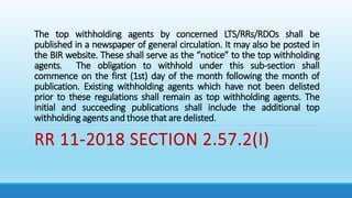 The top withholding agents by concerned LTS/RRs/RDOs shall be
published in a newspaper of general circulation. It may also be posted in
the BIR website. These shall serve as the “notice” to the top withholding
agents. The obligation to withhold under this sub-section shall
commence on the first (1st) day of the month following the month of
publication. Existing withholding agents which have not been delisted
prior to these regulations shall remain as top withholding agents. The
initial and succeeding publications shall include the additional top
withholding agents and those that are delisted.
RR 11-2018 SECTION 2.57.2(I)
 