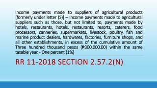 Income payments made to suppliers of agricultural products
[formerly under letter (S)] – Income payments made to agricultural
suppliers such as those, but not limited to, payments made by
hotels, restaurants, hotels, restaurants, resorts, caterers, food
processors, canneries, supermarkets, livestock, poultry, fish and
marine product dealers, hardwares, factories, furniture shops, and
all other establishments, in excess of the cumulative amount of
Three hundred thousand pesos (₱300,000.00) within the same
taxable year. - One percent (1%)
RR 11-2018 SECTION 2.57.2(N)
 
