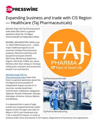 Expanding business and trade with CIS Region
— Healthcare {Taj Pharmaceuticals}
Taj Pharmaceuticals India
Taj Pharma Manufacturing
Abhishek Singh CEO Taj Pharmaceuticals
India states that; there is a general
awareness about the, CIS Region
(Commonwealth of Independent States)
MUMBAI, MAHARASHTRA, INDIA, June
12, 2020 /EINPresswire.com/ -- India’s
major healthcare exports to CIS
countries includes Pharmaceutical
products, Electrical machinery and
equipment and parts thereof,
Machinery, Mechanical appliances,
Organic chemicals; Coffee, tea, spices,
Vehicles other than railway or tramway
rolling stock, and parts and accessories
thereof, Iron and steel etc.
Abhishek Singh CEO Taj
Pharmaceuticals India states that;
there is a general awareness about the,
CIS Region (Commonwealth of
Independent States) consists of 12
countries namely Kazakhstan,
Turkmenistan, Uzbekistan, Kyrgyzstan,
Tajikistan, Russian Federation, Georgia,
Azerbaijan, Armenia, Ukraine, Belarus
and Moldova.
It is observed that in spite of large
market size and great potential, India’s
exports to the CIS region was USD 5.3
Billion in 2019, and constituted only
1.2% in overall CIS imports. In order to
enhance India’ share and volume in CIS imports, Department of Commerce has requested to
 