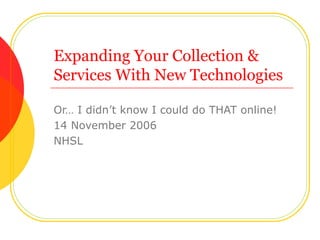 Expanding Your Collection & Services With New Technologies Or… I didn’t know I could do THAT online! 14 November 2006 NHSL 