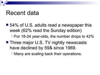 Recent data 54% of U.S. adults read a newspaper this week (62% read the Sunday edition) For 18-24 year-olds, the number drops to 42% Three major U.S. TV nightly newscasts have declined by 59& since 1969. Many are scaling back their operations. 