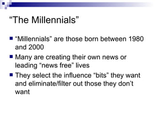 “ The Millennials” “ Millennials” are those born between 1980 and 2000 Many are creating their own news or leading “news free” lives They select the influence “bits” they want and eliminate/filter out those they don’t want 