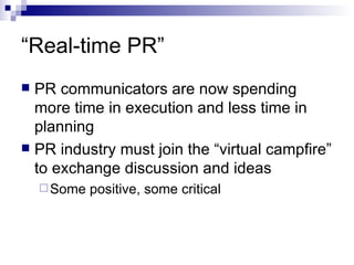 “Real-time PR” PR communicators are now spending more time in execution and less time in planning PR industry must join the “virtual campfire” to exchange discussion and ideas Some positive, some critical 