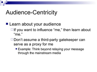 Audience-Centricity Learn about your audience If you want to influence “me,” then learn about “me.” Don’t assume a third-party gatekeeper can serve as a proxy for me Example: Think beyond relaying your message through the mainstream media 