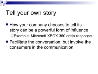 Tell your own story How your company chooses to tell its story can be a powerful form of influence Example: Microsoft XBOX 360 crisis response Facilitate the conversation, but involve the consumers in the communication 