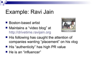 Example: Ravi Jain Boston-based artist Maintains a “video blog” at  http://drivetime.ravijain.org His following has caught the attention of companies wanting “placement” on his vlog His “authenticity” has high PR value He is an “influencer” 