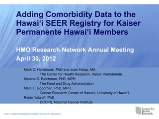 Adding Comorbidity Data to the
           Hawai‘i SEER Registry for Kaiser
           Permanente Hawai‘i Members

           HMO Research Network Annual Meeting
           April 30, 2012
                  Mark C. Hornbrook, PhD and Joan Holup, MA
                           The Center for Health Research, Kaiser Permanente
                  Marsha E. Reichman, PhD, MPH
                           The Food and Drug Administration
                  Marc T. Goodman, PhD, MPH
                           Cancer Research Center of Hawai„i, University of Hawai„i
                  Robin Yabroff, PhD
                           DCCPS, National Cancer Institute


© 2012, KAISER PERMANENTE CENTER FOR HEALTH RESEARCH
 