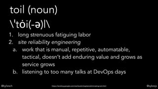 @kyliesch @sykesjs
toil (noun)
ˈtȯi(-ə)l
1. long strenuous fatiguing labor
2. site reliability engineering
a. work that is manual, repetitive, automatable,
tactical, doesn’t add enduring value and grows as
service grows
b. listening to too many talks at DevOps days
https://landing.google.com/sre/book/chapters/eliminating-toil.html
 