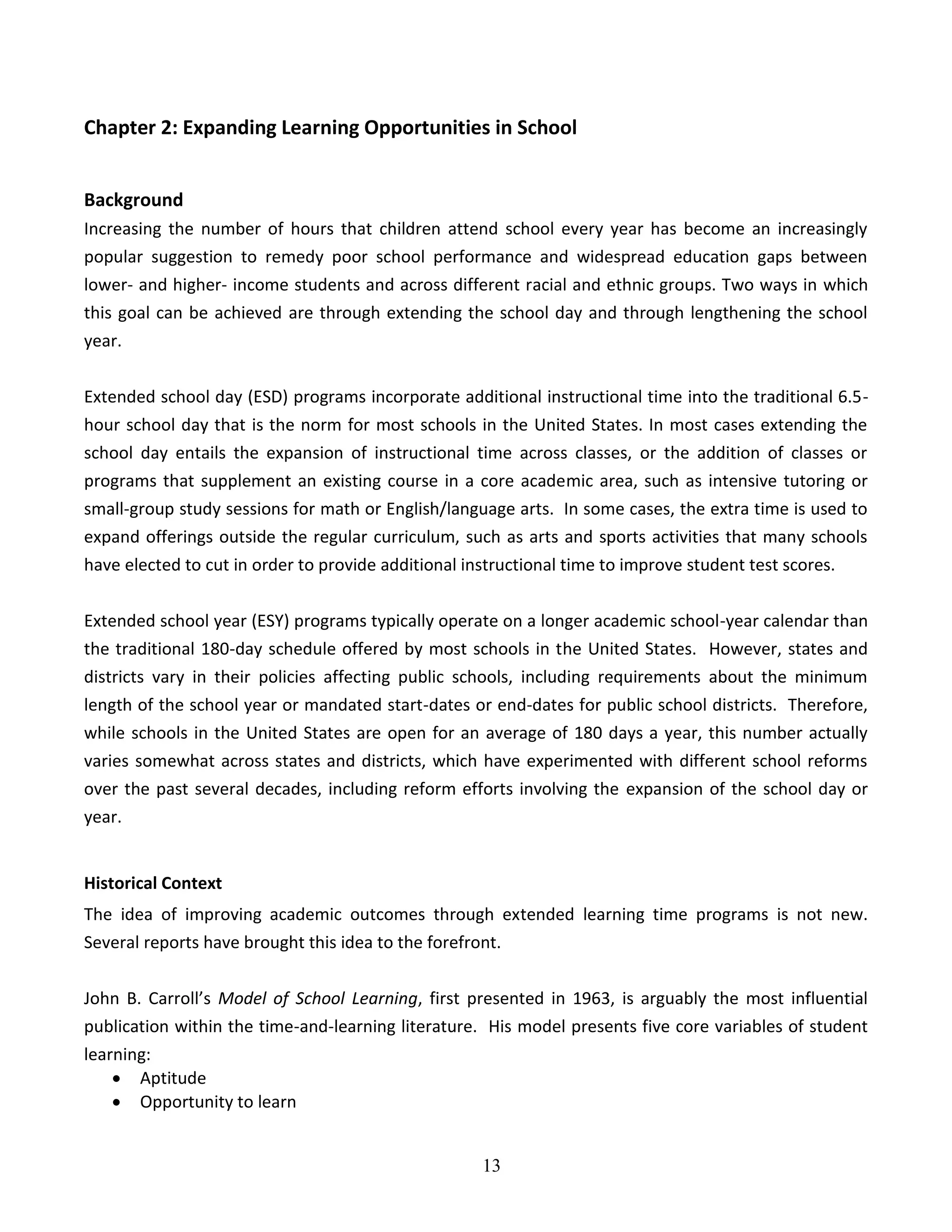 13
Chapter 2: Expanding Learning Opportunities in School
Background
Increasing the number of hours that children attend school every year has become an increasingly
popular suggestion to remedy poor school performance and widespread education gaps between
lower- and higher- income students and across different racial and ethnic groups. Two ways in which
this goal can be achieved are through extending the school day and through lengthening the school
year.
Extended school day (ESD) programs incorporate additional instructional time into the traditional 6.5-
hour school day that is the norm for most schools in the United States. In most cases extending the
school day entails the expansion of instructional time across classes, or the addition of classes or
programs that supplement an existing course in a core academic area, such as intensive tutoring or
small-group study sessions for math or English/language arts. In some cases, the extra time is used to
expand offerings outside the regular curriculum, such as arts and sports activities that many schools
have elected to cut in order to provide additional instructional time to improve student test scores.
Extended school year (ESY) programs typically operate on a longer academic school-year calendar than
the traditional 180-day schedule offered by most schools in the United States. However, states and
districts vary in their policies affecting public schools, including requirements about the minimum
length of the school year or mandated start-dates or end-dates for public school districts. Therefore,
while schools in the United States are open for an average of 180 days a year, this number actually
varies somewhat across states and districts, which have experimented with different school reforms
over the past several decades, including reform efforts involving the expansion of the school day or
year.
Historical Context
The idea of improving academic outcomes through extended learning time programs is not new.
Several reports have brought this idea to the forefront.
John B. Carroll’s Model of School Learning, first presented in 1963, is arguably the most influential
publication within the time-and-learning literature. His model presents five core variables of student
learning:
 Aptitude
 Opportunity to learn
 