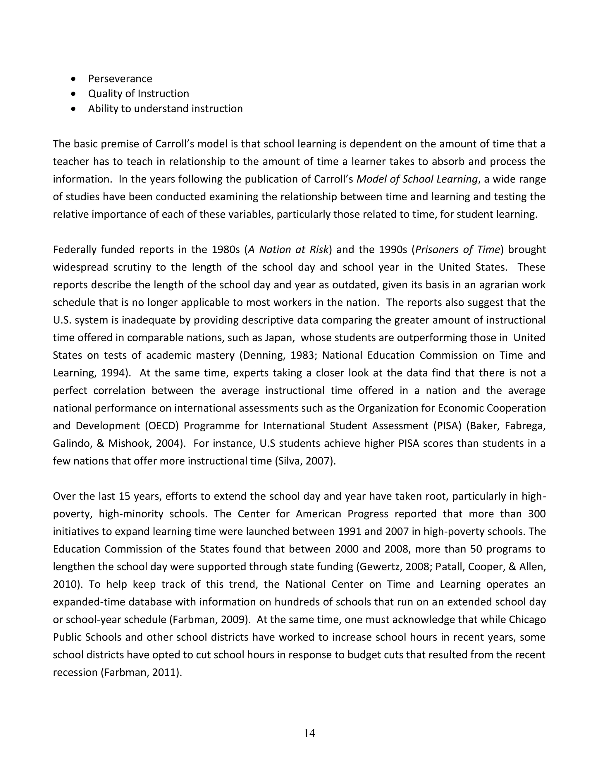 14
 Perseverance
 Quality of Instruction
 Ability to understand instruction
The basic premise of Carroll’s model is that school learning is dependent on the amount of time that a
teacher has to teach in relationship to the amount of time a learner takes to absorb and process the
information. In the years following the publication of Carroll’s Model of School Learning, a wide range
of studies have been conducted examining the relationship between time and learning and testing the
relative importance of each of these variables, particularly those related to time, for student learning.
Federally funded reports in the 1980s (A Nation at Risk) and the 1990s (Prisoners of Time) brought
widespread scrutiny to the length of the school day and school year in the United States. These
reports describe the length of the school day and year as outdated, given its basis in an agrarian work
schedule that is no longer applicable to most workers in the nation. The reports also suggest that the
U.S. system is inadequate by providing descriptive data comparing the greater amount of instructional
time offered in comparable nations, such as Japan, whose students are outperforming those in United
States on tests of academic mastery (Denning, 1983; National Education Commission on Time and
Learning, 1994). At the same time, experts taking a closer look at the data find that there is not a
perfect correlation between the average instructional time offered in a nation and the average
national performance on international assessments such as the Organization for Economic Cooperation
and Development (OECD) Programme for International Student Assessment (PISA) (Baker, Fabrega,
Galindo, & Mishook, 2004). For instance, U.S students achieve higher PISA scores than students in a
few nations that offer more instructional time (Silva, 2007).
Over the last 15 years, efforts to extend the school day and year have taken root, particularly in high-
poverty, high-minority schools. The Center for American Progress reported that more than 300
initiatives to expand learning time were launched between 1991 and 2007 in high-poverty schools. The
Education Commission of the States found that between 2000 and 2008, more than 50 programs to
lengthen the school day were supported through state funding (Gewertz, 2008; Patall, Cooper, & Allen,
2010). To help keep track of this trend, the National Center on Time and Learning operates an
expanded-time database with information on hundreds of schools that run on an extended school day
or school-year schedule (Farbman, 2009). At the same time, one must acknowledge that while Chicago
Public Schools and other school districts have worked to increase school hours in recent years, some
school districts have opted to cut school hours in response to budget cuts that resulted from the recent
recession (Farbman, 2011).
 