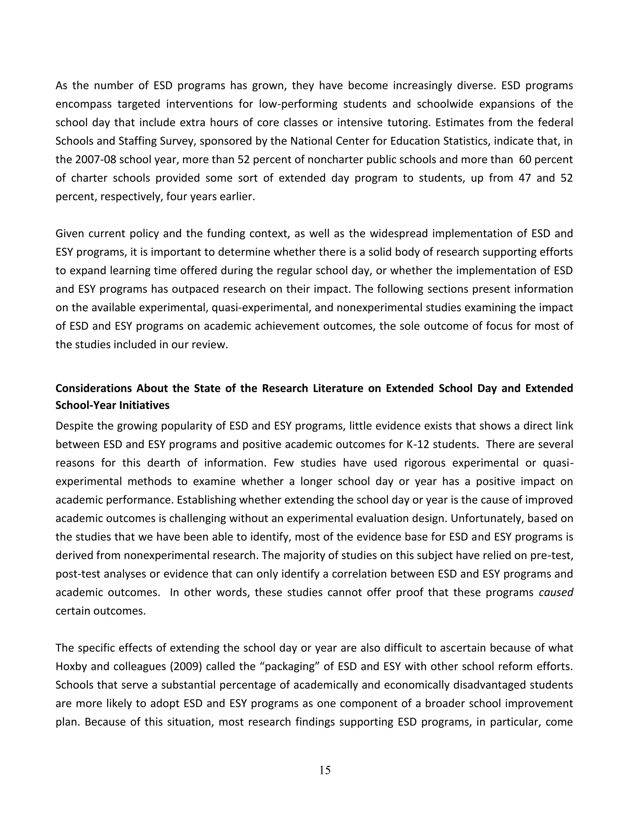 15
As the number of ESD programs has grown, they have become increasingly diverse. ESD programs
encompass targeted interventions for low-performing students and schoolwide expansions of the
school day that include extra hours of core classes or intensive tutoring. Estimates from the federal
Schools and Staffing Survey, sponsored by the National Center for Education Statistics, indicate that, in
the 2007-08 school year, more than 52 percent of noncharter public schools and more than 60 percent
of charter schools provided some sort of extended day program to students, up from 47 and 52
percent, respectively, four years earlier.
Given current policy and the funding context, as well as the widespread implementation of ESD and
ESY programs, it is important to determine whether there is a solid body of research supporting efforts
to expand learning time offered during the regular school day, or whether the implementation of ESD
and ESY programs has outpaced research on their impact. The following sections present information
on the available experimental, quasi-experimental, and nonexperimental studies examining the impact
of ESD and ESY programs on academic achievement outcomes, the sole outcome of focus for most of
the studies included in our review.
Considerations About the State of the Research Literature on Extended School Day and Extended
School-Year Initiatives
Despite the growing popularity of ESD and ESY programs, little evidence exists that shows a direct link
between ESD and ESY programs and positive academic outcomes for K-12 students. There are several
reasons for this dearth of information. Few studies have used rigorous experimental or quasi-
experimental methods to examine whether a longer school day or year has a positive impact on
academic performance. Establishing whether extending the school day or year is the cause of improved
academic outcomes is challenging without an experimental evaluation design. Unfortunately, based on
the studies that we have been able to identify, most of the evidence base for ESD and ESY programs is
derived from nonexperimental research. The majority of studies on this subject have relied on pre-test,
post-test analyses or evidence that can only identify a correlation between ESD and ESY programs and
academic outcomes. In other words, these studies cannot offer proof that these programs caused
certain outcomes.
The specific effects of extending the school day or year are also difficult to ascertain because of what
Hoxby and colleagues (2009) called the “packaging” of ESD and ESY with other school reform efforts.
Schools that serve a substantial percentage of academically and economically disadvantaged students
are more likely to adopt ESD and ESY programs as one component of a broader school improvement
plan. Because of this situation, most research findings supporting ESD programs, in particular, come
 