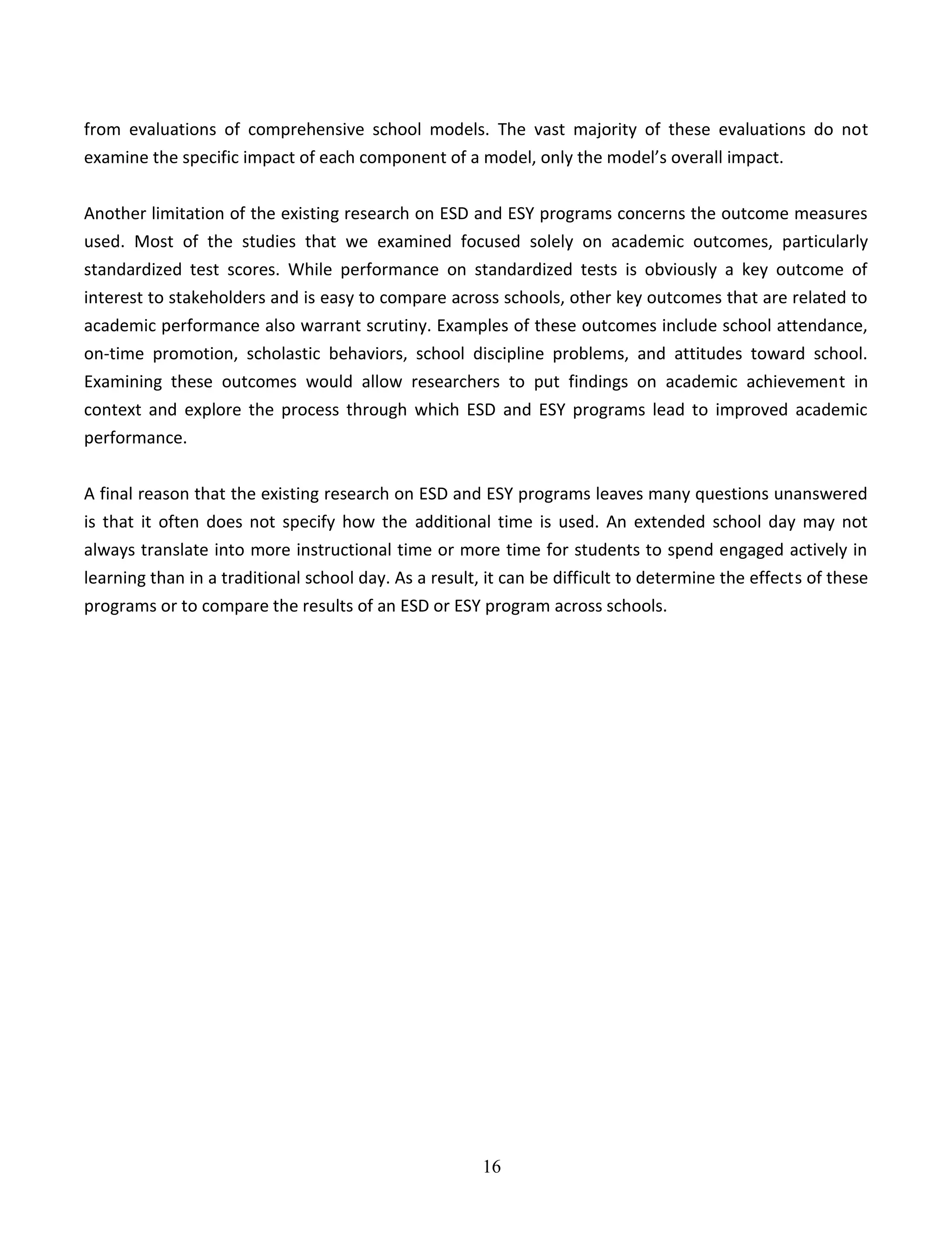 16
from evaluations of comprehensive school models. The vast majority of these evaluations do not
examine the specific impact of each component of a model, only the model’s overall impact.
Another limitation of the existing research on ESD and ESY programs concerns the outcome measures
used. Most of the studies that we examined focused solely on academic outcomes, particularly
standardized test scores. While performance on standardized tests is obviously a key outcome of
interest to stakeholders and is easy to compare across schools, other key outcomes that are related to
academic performance also warrant scrutiny. Examples of these outcomes include school attendance,
on-time promotion, scholastic behaviors, school discipline problems, and attitudes toward school.
Examining these outcomes would allow researchers to put findings on academic achievement in
context and explore the process through which ESD and ESY programs lead to improved academic
performance.
A final reason that the existing research on ESD and ESY programs leaves many questions unanswered
is that it often does not specify how the additional time is used. An extended school day may not
always translate into more instructional time or more time for students to spend engaged actively in
learning than in a traditional school day. As a result, it can be difficult to determine the effects of these
programs or to compare the results of an ESD or ESY program across schools.
 