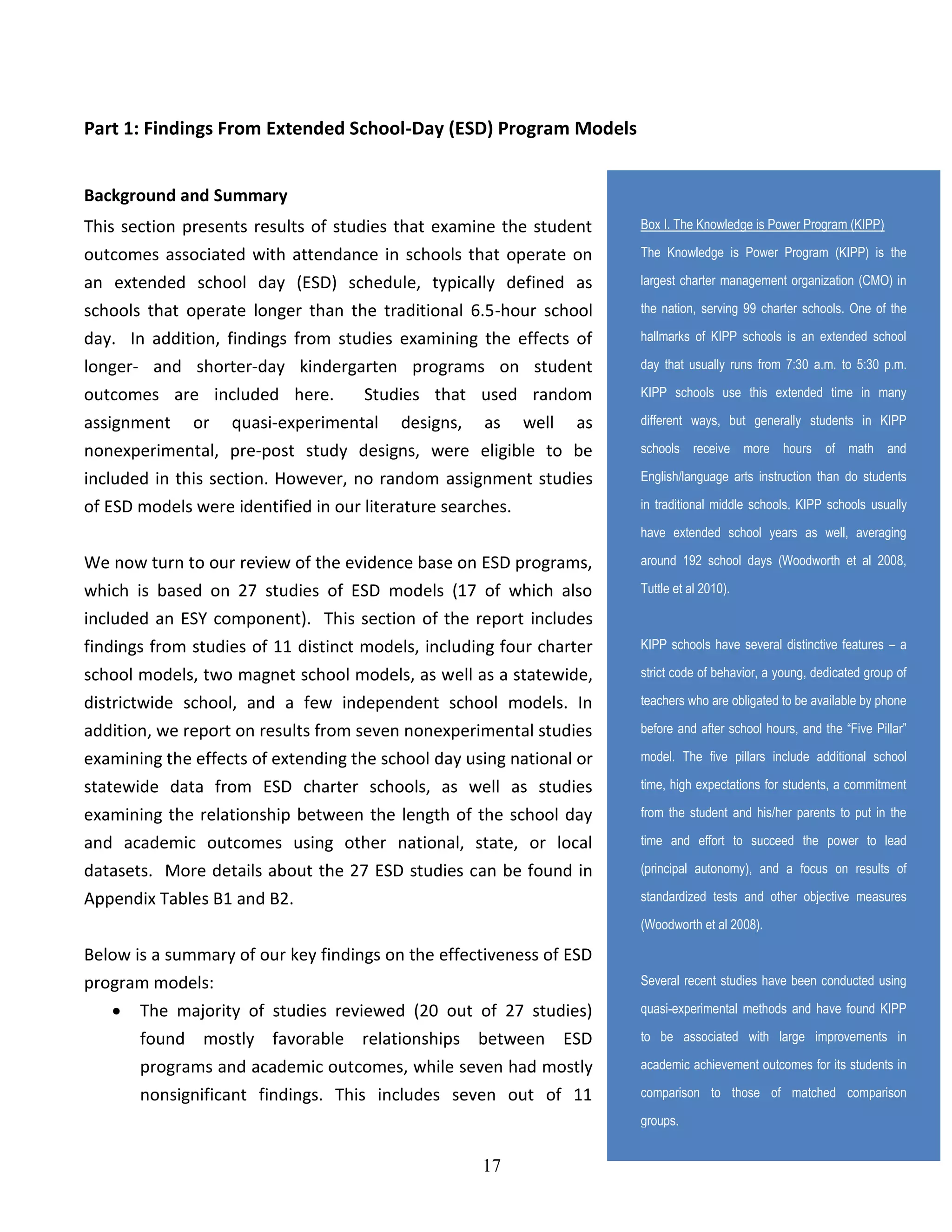 17
Part 1: Findings From Extended School-Day (ESD) Program Models
Background and Summary
This section presents results of studies that examine the student
outcomes associated with attendance in schools that operate on
an extended school day (ESD) schedule, typically defined as
schools that operate longer than the traditional 6.5-hour school
day. In addition, findings from studies examining the effects of
longer- and shorter-day kindergarten programs on student
outcomes are included here. Studies that used random
assignment or quasi-experimental designs, as well as
nonexperimental, pre-post study designs, were eligible to be
included in this section. However, no random assignment studies
of ESD models were identified in our literature searches.
We now turn to our review of the evidence base on ESD programs,
which is based on 27 studies of ESD models (17 of which also
included an ESY component). This section of the report includes
findings from studies of 11 distinct models, including four charter
school models, two magnet school models, as well as a statewide,
districtwide school, and a few independent school models. In
addition, we report on results from seven nonexperimental studies
examining the effects of extending the school day using national or
statewide data from ESD charter schools, as well as studies
examining the relationship between the length of the school day
and academic outcomes using other national, state, or local
datasets. More details about the 27 ESD studies can be found in
Appendix Tables B1 and B2.
Below is a summary of our key findings on the effectiveness of ESD
program models:
 The majority of studies reviewed (20 out of 27 studies)
found mostly favorable relationships between ESD
programs and academic outcomes, while seven had mostly
nonsignificant findings. This includes seven out of 11
Box I. The Knowledge is Power Program (KIPP)
The Knowledge is Power Program (KIPP) is the
largest charter management organization (CMO) in
the nation, serving 99 charter schools. One of the
hallmarks of KIPP schools is an extended school
day that usually runs from 7:30 a.m. to 5:30 p.m.
KIPP schools use this extended time in many
different ways, but generally students in KIPP
schools receive more hours of math and
English/language arts instruction than do students
in traditional middle schools. KIPP schools usually
have extended school years as well, averaging
around 192 school days (Woodworth et al 2008,
Tuttle et al 2010).
KIPP schools have several distinctive features – a
strict code of behavior, a young, dedicated group of
teachers who are obligated to be available by phone
before and after school hours, and the “Five Pillar”
model. The five pillars include additional school
time, high expectations for students, a commitment
from the student and his/her parents to put in the
time and effort to succeed the power to lead
(principal autonomy), and a focus on results of
standardized tests and other objective measures
(Woodworth et al 2008).
Several recent studies have been conducted using
quasi-experimental methods and have found KIPP
to be associated with large improvements in
academic achievement outcomes for its students in
comparison to those of matched comparison
groups.
 