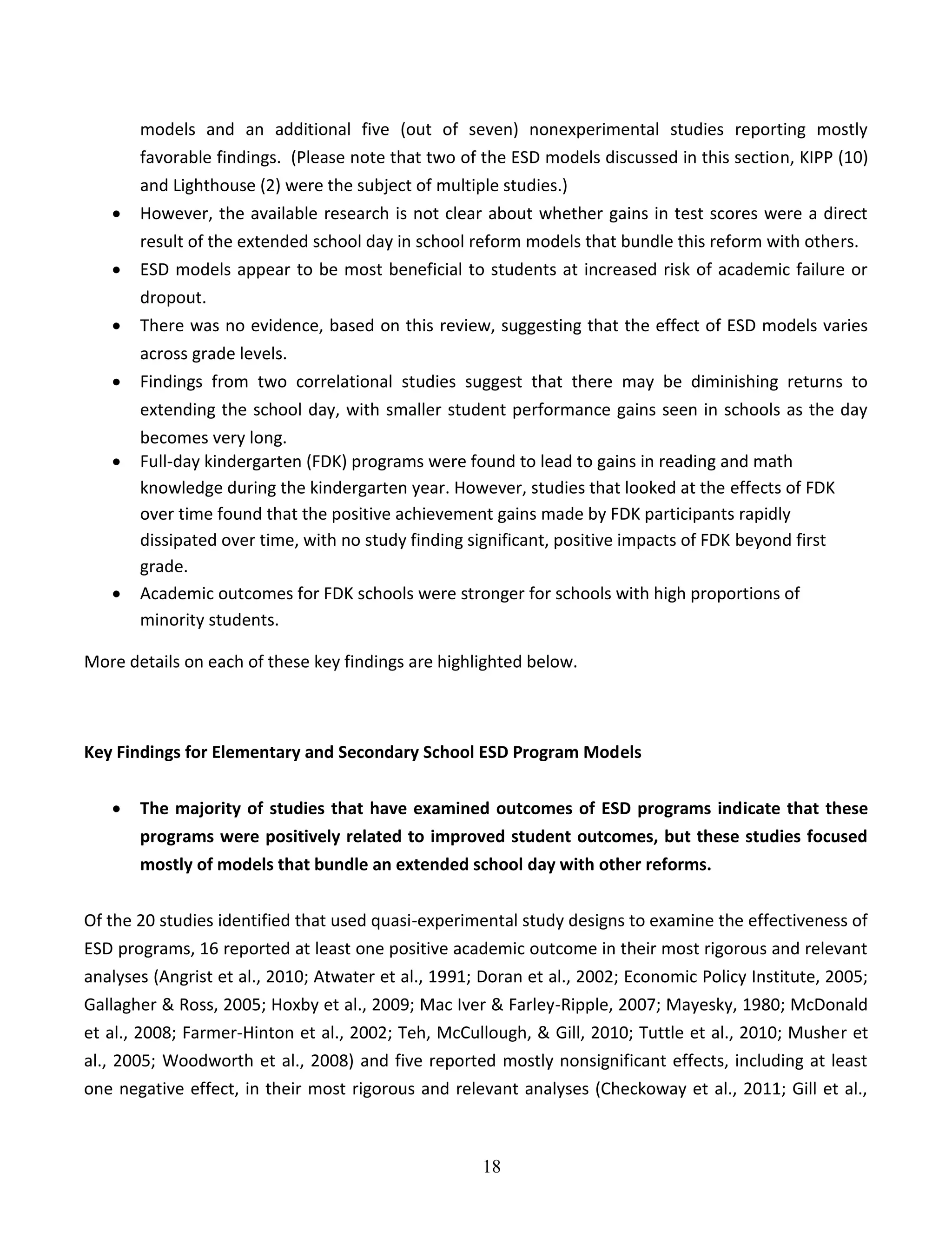 18
models and an additional five (out of seven) nonexperimental studies reporting mostly
favorable findings. (Please note that two of the ESD models discussed in this section, KIPP (10)
and Lighthouse (2) were the subject of multiple studies.)
 However, the available research is not clear about whether gains in test scores were a direct
result of the extended school day in school reform models that bundle this reform with others.
 ESD models appear to be most beneficial to students at increased risk of academic failure or
dropout.
 There was no evidence, based on this review, suggesting that the effect of ESD models varies
across grade levels.
 Findings from two correlational studies suggest that there may be diminishing returns to
extending the school day, with smaller student performance gains seen in schools as the day
becomes very long.
 Full-day kindergarten (FDK) programs were found to lead to gains in reading and math
knowledge during the kindergarten year. However, studies that looked at the effects of FDK
over time found that the positive achievement gains made by FDK participants rapidly
dissipated over time, with no study finding significant, positive impacts of FDK beyond first
grade.
 Academic outcomes for FDK schools were stronger for schools with high proportions of
minority students.
More details on each of these key findings are highlighted below.
Key Findings for Elementary and Secondary School ESD Program Models
 The majority of studies that have examined outcomes of ESD programs indicate that these
programs were positively related to improved student outcomes, but these studies focused
mostly of models that bundle an extended school day with other reforms.
Of the 20 studies identified that used quasi-experimental study designs to examine the effectiveness of
ESD programs, 16 reported at least one positive academic outcome in their most rigorous and relevant
analyses (Angrist et al., 2010; Atwater et al., 1991; Doran et al., 2002; Economic Policy Institute, 2005;
Gallagher & Ross, 2005; Hoxby et al., 2009; Mac Iver & Farley-Ripple, 2007; Mayesky, 1980; McDonald
et al., 2008; Farmer-Hinton et al., 2002; Teh, McCullough, & Gill, 2010; Tuttle et al., 2010; Musher et
al., 2005; Woodworth et al., 2008) and five reported mostly nonsignificant effects, including at least
one negative effect, in their most rigorous and relevant analyses (Checkoway et al., 2011; Gill et al.,
 