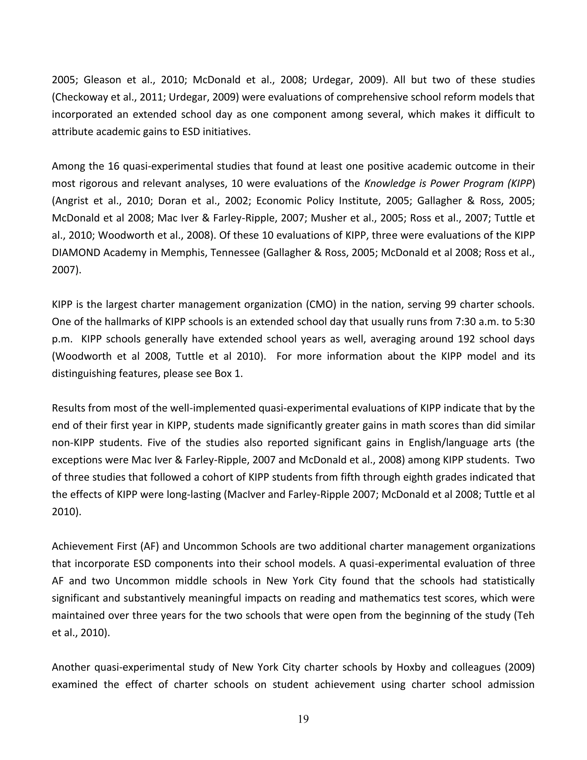 19
2005; Gleason et al., 2010; McDonald et al., 2008; Urdegar, 2009). All but two of these studies
(Checkoway et al., 2011; Urdegar, 2009) were evaluations of comprehensive school reform models that
incorporated an extended school day as one component among several, which makes it difficult to
attribute academic gains to ESD initiatives.
Among the 16 quasi-experimental studies that found at least one positive academic outcome in their
most rigorous and relevant analyses, 10 were evaluations of the Knowledge is Power Program (KIPP)
(Angrist et al., 2010; Doran et al., 2002; Economic Policy Institute, 2005; Gallagher & Ross, 2005;
McDonald et al 2008; Mac Iver & Farley-Ripple, 2007; Musher et al., 2005; Ross et al., 2007; Tuttle et
al., 2010; Woodworth et al., 2008). Of these 10 evaluations of KIPP, three were evaluations of the KIPP
DIAMOND Academy in Memphis, Tennessee (Gallagher & Ross, 2005; McDonald et al 2008; Ross et al.,
2007).
KIPP is the largest charter management organization (CMO) in the nation, serving 99 charter schools.
One of the hallmarks of KIPP schools is an extended school day that usually runs from 7:30 a.m. to 5:30
p.m. KIPP schools generally have extended school years as well, averaging around 192 school days
(Woodworth et al 2008, Tuttle et al 2010). For more information about the KIPP model and its
distinguishing features, please see Box 1.
Results from most of the well-implemented quasi-experimental evaluations of KIPP indicate that by the
end of their first year in KIPP, students made significantly greater gains in math scores than did similar
non-KIPP students. Five of the studies also reported significant gains in English/language arts (the
exceptions were Mac Iver & Farley-Ripple, 2007 and McDonald et al., 2008) among KIPP students. Two
of three studies that followed a cohort of KIPP students from fifth through eighth grades indicated that
the effects of KIPP were long-lasting (MacIver and Farley-Ripple 2007; McDonald et al 2008; Tuttle et al
2010).
Achievement First (AF) and Uncommon Schools are two additional charter management organizations
that incorporate ESD components into their school models. A quasi-experimental evaluation of three
AF and two Uncommon middle schools in New York City found that the schools had statistically
significant and substantively meaningful impacts on reading and mathematics test scores, which were
maintained over three years for the two schools that were open from the beginning of the study (Teh
et al., 2010).
Another quasi-experimental study of New York City charter schools by Hoxby and colleagues (2009)
examined the effect of charter schools on student achievement using charter school admission
 