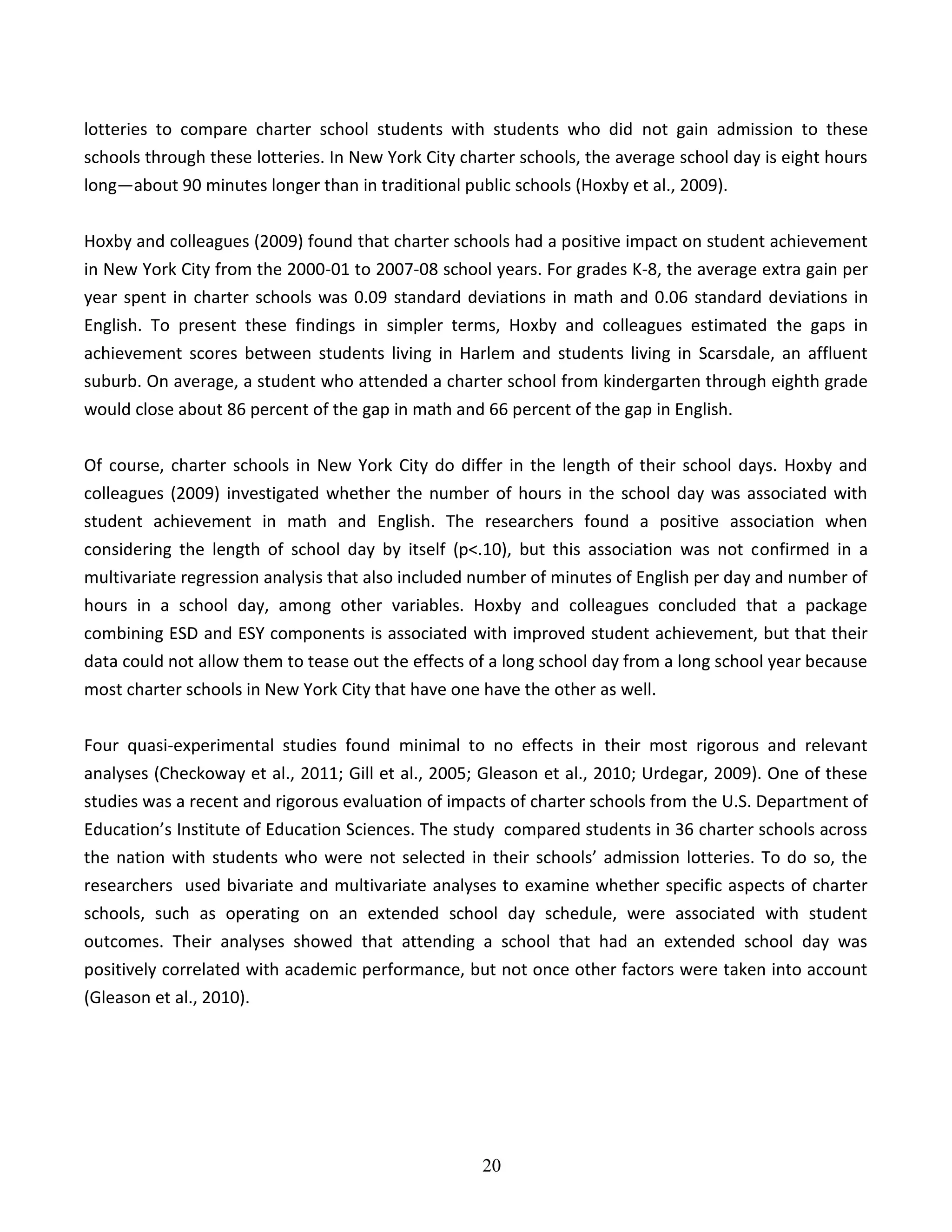 20
lotteries to compare charter school students with students who did not gain admission to these
schools through these lotteries. In New York City charter schools, the average school day is eight hours
long—about 90 minutes longer than in traditional public schools (Hoxby et al., 2009).
Hoxby and colleagues (2009) found that charter schools had a positive impact on student achievement
in New York City from the 2000-01 to 2007-08 school years. For grades K-8, the average extra gain per
year spent in charter schools was 0.09 standard deviations in math and 0.06 standard deviations in
English. To present these findings in simpler terms, Hoxby and colleagues estimated the gaps in
achievement scores between students living in Harlem and students living in Scarsdale, an affluent
suburb. On average, a student who attended a charter school from kindergarten through eighth grade
would close about 86 percent of the gap in math and 66 percent of the gap in English.
Of course, charter schools in New York City do differ in the length of their school days. Hoxby and
colleagues (2009) investigated whether the number of hours in the school day was associated with
student achievement in math and English. The researchers found a positive association when
considering the length of school day by itself (p<.10), but this association was not confirmed in a
multivariate regression analysis that also included number of minutes of English per day and number of
hours in a school day, among other variables. Hoxby and colleagues concluded that a package
combining ESD and ESY components is associated with improved student achievement, but that their
data could not allow them to tease out the effects of a long school day from a long school year because
most charter schools in New York City that have one have the other as well.
Four quasi-experimental studies found minimal to no effects in their most rigorous and relevant
analyses (Checkoway et al., 2011; Gill et al., 2005; Gleason et al., 2010; Urdegar, 2009). One of these
studies was a recent and rigorous evaluation of impacts of charter schools from the U.S. Department of
Education’s Institute of Education Sciences. The study compared students in 36 charter schools across
the nation with students who were not selected in their schools’ admission lotteries. To do so, the
researchers used bivariate and multivariate analyses to examine whether specific aspects of charter
schools, such as operating on an extended school day schedule, were associated with student
outcomes. Their analyses showed that attending a school that had an extended school day was
positively correlated with academic performance, but not once other factors were taken into account
(Gleason et al., 2010).
 