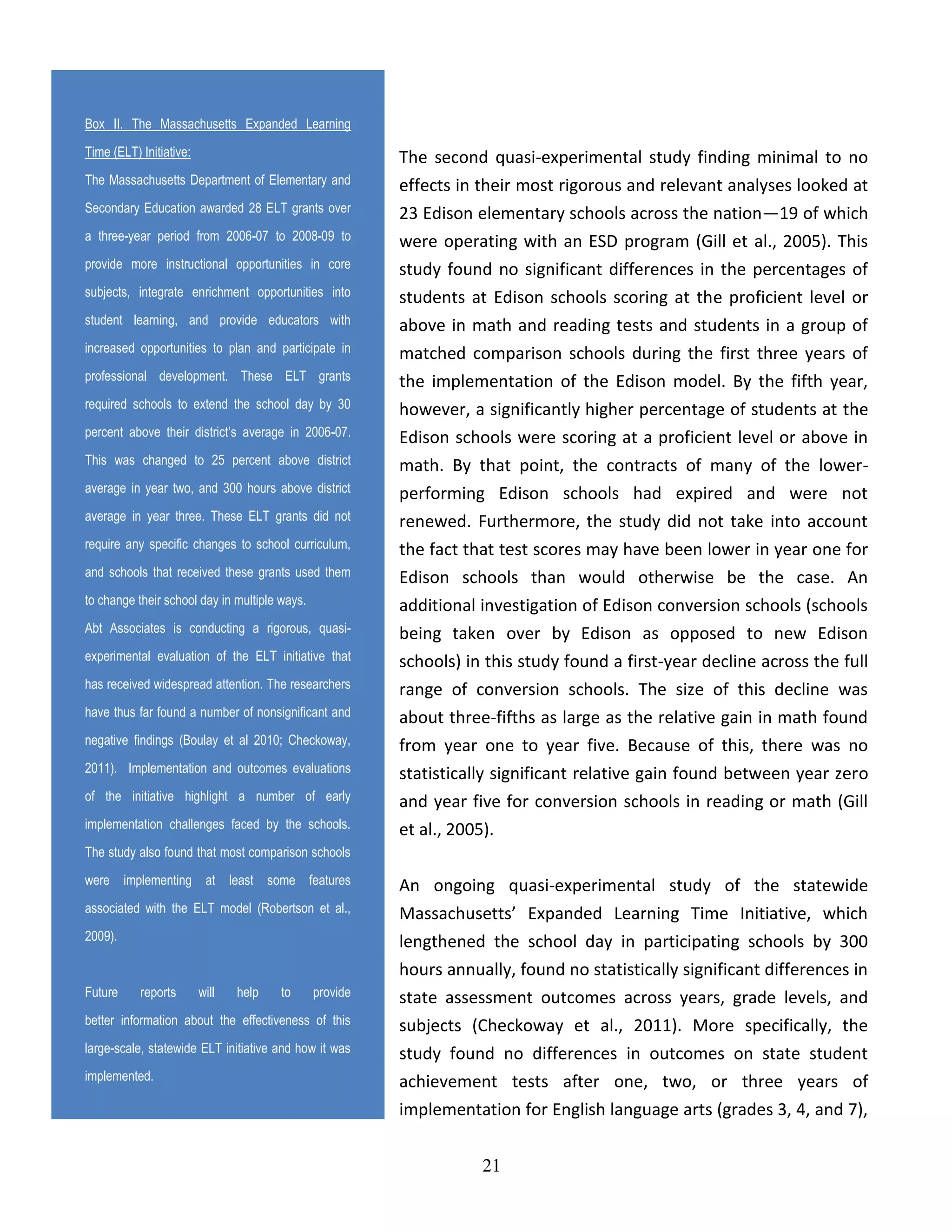 21
The second quasi-experimental study finding minimal to no
effects in their most rigorous and relevant analyses looked at
23 Edison elementary schools across the nation—19 of which
were operating with an ESD program (Gill et al., 2005). This
study found no significant differences in the percentages of
students at Edison schools scoring at the proficient level or
above in math and reading tests and students in a group of
matched comparison schools during the first three years of
the implementation of the Edison model. By the fifth year,
however, a significantly higher percentage of students at the
Edison schools were scoring at a proficient level or above in
math. By that point, the contracts of many of the lower-
performing Edison schools had expired and were not
renewed. Furthermore, the study did not take into account
the fact that test scores may have been lower in year one for
Edison schools than would otherwise be the case. An
additional investigation of Edison conversion schools (schools
being taken over by Edison as opposed to new Edison
schools) in this study found a first-year decline across the full
range of conversion schools. The size of this decline was
about three-fifths as large as the relative gain in math found
from year one to year five. Because of this, there was no
statistically significant relative gain found between year zero
and year five for conversion schools in reading or math (Gill
et al., 2005).
An ongoing quasi-experimental study of the statewide
Massachusetts’ Expanded Learning Time Initiative, which
lengthened the school day in participating schools by 300
hours annually, found no statistically significant differences in
state assessment outcomes across years, grade levels, and
subjects (Checkoway et al., 2011). More specifically, the
study found no differences in outcomes on state student
achievement tests after one, two, or three years of
implementation for English language arts (grades 3, 4, and 7),
Box II. The Massachusetts Expanded Learning
Time (ELT) Initiative:
The Massachusetts Department of Elementary and
Secondary Education awarded 28 ELT grants over
a three-year period from 2006-07 to 2008-09 to
provide more instructional opportunities in core
subjects, integrate enrichment opportunities into
student learning, and provide educators with
increased opportunities to plan and participate in
professional development. These ELT grants
required schools to extend the school day by 30
percent above their district’s average in 2006-07.
This was changed to 25 percent above district
average in year two, and 300 hours above district
average in year three. These ELT grants did not
require any specific changes to school curriculum,
and schools that received these grants used them
to change their school day in multiple ways.
Abt Associates is conducting a rigorous, quasi-
experimental evaluation of the ELT initiative that
has received widespread attention. The researchers
have thus far found a number of nonsignificant and
negative findings (Boulay et al 2010; Checkoway,
2011). Implementation and outcomes evaluations
of the initiative highlight a number of early
implementation challenges faced by the schools.
The study also found that most comparison schools
were implementing at least some features
associated with the ELT model (Robertson et al.,
2009).
Future reports will help to provide
better information about the effectiveness of this
large-scale, statewide ELT initiative and how it was
implemented.
 