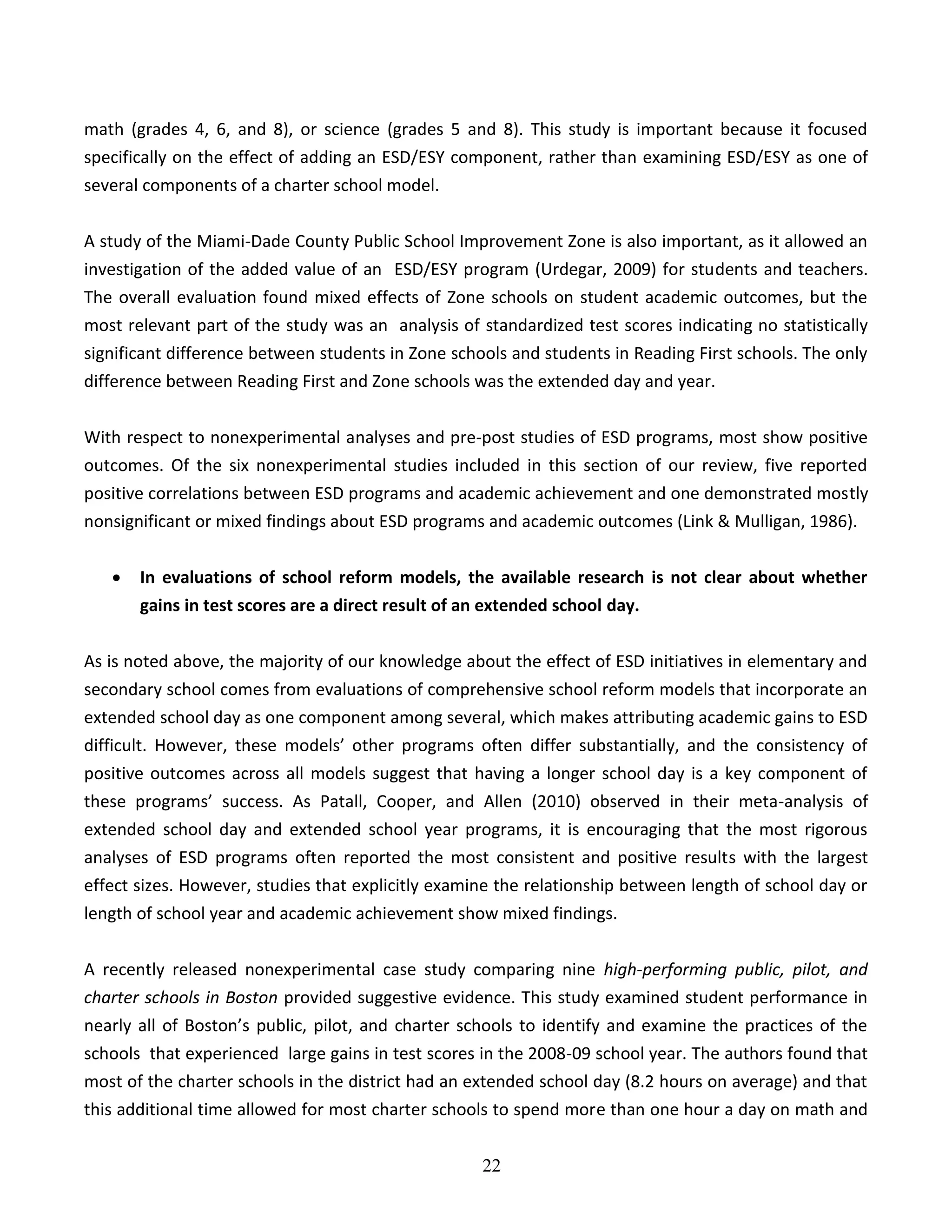 22
math (grades 4, 6, and 8), or science (grades 5 and 8). This study is important because it focused
specifically on the effect of adding an ESD/ESY component, rather than examining ESD/ESY as one of
several components of a charter school model.
A study of the Miami-Dade County Public School Improvement Zone is also important, as it allowed an
investigation of the added value of an ESD/ESY program (Urdegar, 2009) for students and teachers.
The overall evaluation found mixed effects of Zone schools on student academic outcomes, but the
most relevant part of the study was an analysis of standardized test scores indicating no statistically
significant difference between students in Zone schools and students in Reading First schools. The only
difference between Reading First and Zone schools was the extended day and year.
With respect to nonexperimental analyses and pre-post studies of ESD programs, most show positive
outcomes. Of the six nonexperimental studies included in this section of our review, five reported
positive correlations between ESD programs and academic achievement and one demonstrated mostly
nonsignificant or mixed findings about ESD programs and academic outcomes (Link & Mulligan, 1986).
 In evaluations of school reform models, the available research is not clear about whether
gains in test scores are a direct result of an extended school day.
As is noted above, the majority of our knowledge about the effect of ESD initiatives in elementary and
secondary school comes from evaluations of comprehensive school reform models that incorporate an
extended school day as one component among several, which makes attributing academic gains to ESD
difficult. However, these models’ other programs often differ substantially, and the consistency of
positive outcomes across all models suggest that having a longer school day is a key component of
these programs’ success. As Patall, Cooper, and Allen (2010) observed in their meta-analysis of
extended school day and extended school year programs, it is encouraging that the most rigorous
analyses of ESD programs often reported the most consistent and positive results with the largest
effect sizes. However, studies that explicitly examine the relationship between length of school day or
length of school year and academic achievement show mixed findings.
A recently released nonexperimental case study comparing nine high-performing public, pilot, and
charter schools in Boston provided suggestive evidence. This study examined student performance in
nearly all of Boston’s public, pilot, and charter schools to identify and examine the practices of the
schools that experienced large gains in test scores in the 2008-09 school year. The authors found that
most of the charter schools in the district had an extended school day (8.2 hours on average) and that
this additional time allowed for most charter schools to spend more than one hour a day on math and
 