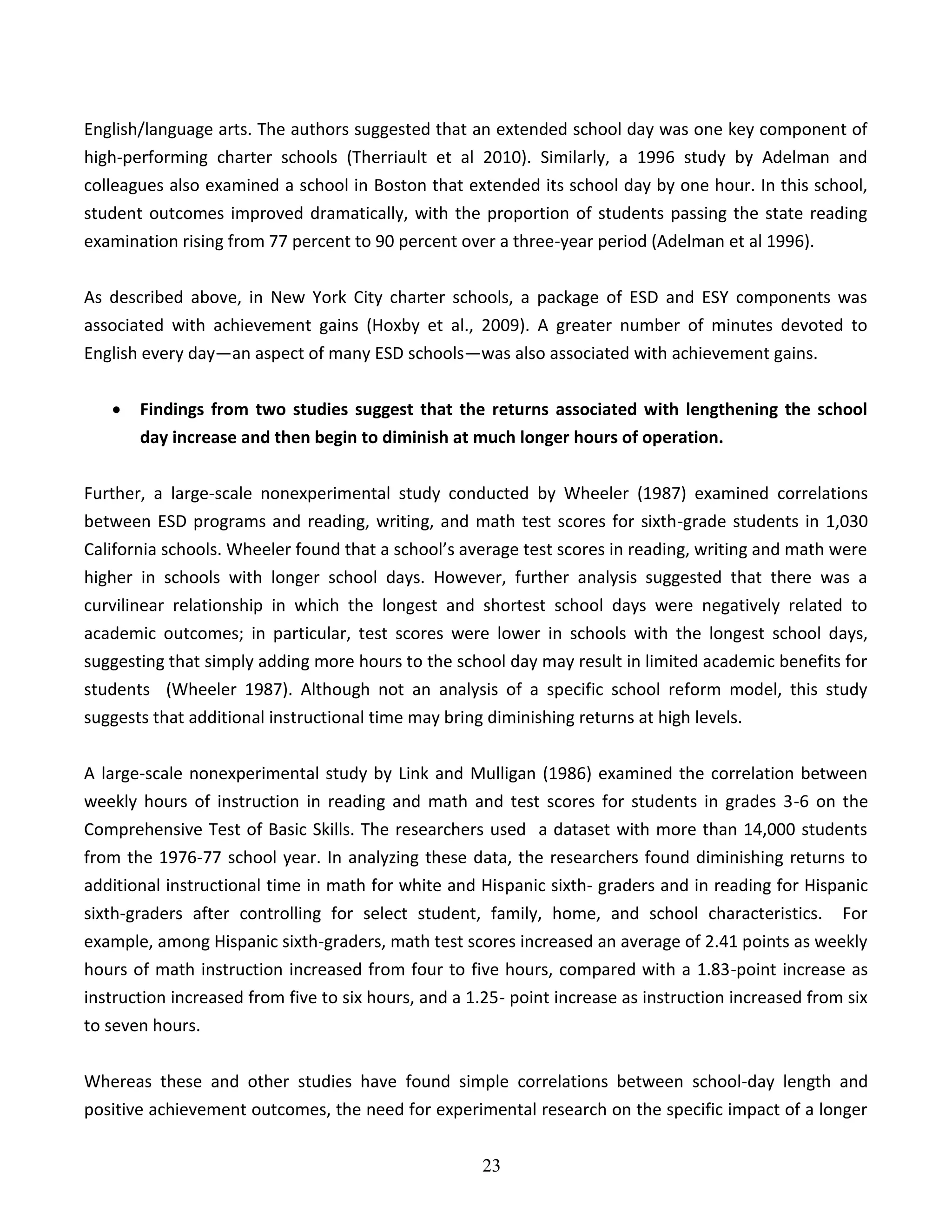 23
English/language arts. The authors suggested that an extended school day was one key component of
high-performing charter schools (Therriault et al 2010). Similarly, a 1996 study by Adelman and
colleagues also examined a school in Boston that extended its school day by one hour. In this school,
student outcomes improved dramatically, with the proportion of students passing the state reading
examination rising from 77 percent to 90 percent over a three-year period (Adelman et al 1996).
As described above, in New York City charter schools, a package of ESD and ESY components was
associated with achievement gains (Hoxby et al., 2009). A greater number of minutes devoted to
English every day—an aspect of many ESD schools—was also associated with achievement gains.
 Findings from two studies suggest that the returns associated with lengthening the school
day increase and then begin to diminish at much longer hours of operation.
Further, a large-scale nonexperimental study conducted by Wheeler (1987) examined correlations
between ESD programs and reading, writing, and math test scores for sixth-grade students in 1,030
California schools. Wheeler found that a school’s average test scores in reading, writing and math were
higher in schools with longer school days. However, further analysis suggested that there was a
curvilinear relationship in which the longest and shortest school days were negatively related to
academic outcomes; in particular, test scores were lower in schools with the longest school days,
suggesting that simply adding more hours to the school day may result in limited academic benefits for
students (Wheeler 1987). Although not an analysis of a specific school reform model, this study
suggests that additional instructional time may bring diminishing returns at high levels.
A large-scale nonexperimental study by Link and Mulligan (1986) examined the correlation between
weekly hours of instruction in reading and math and test scores for students in grades 3-6 on the
Comprehensive Test of Basic Skills. The researchers used a dataset with more than 14,000 students
from the 1976-77 school year. In analyzing these data, the researchers found diminishing returns to
additional instructional time in math for white and Hispanic sixth- graders and in reading for Hispanic
sixth-graders after controlling for select student, family, home, and school characteristics. For
example, among Hispanic sixth-graders, math test scores increased an average of 2.41 points as weekly
hours of math instruction increased from four to five hours, compared with a 1.83-point increase as
instruction increased from five to six hours, and a 1.25- point increase as instruction increased from six
to seven hours.
Whereas these and other studies have found simple correlations between school-day length and
positive achievement outcomes, the need for experimental research on the specific impact of a longer
 