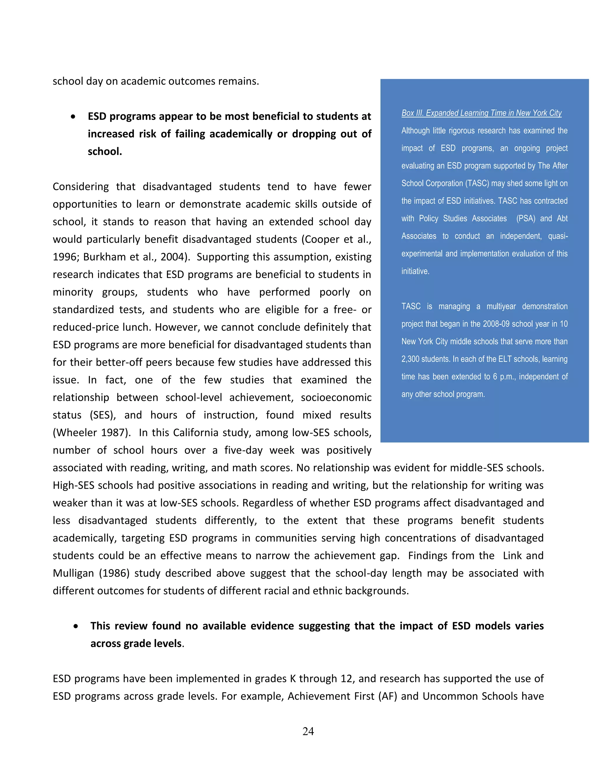 24
school day on academic outcomes remains.
 ESD programs appear to be most beneficial to students at
increased risk of failing academically or dropping out of
school.
Considering that disadvantaged students tend to have fewer
opportunities to learn or demonstrate academic skills outside of
school, it stands to reason that having an extended school day
would particularly benefit disadvantaged students (Cooper et al.,
1996; Burkham et al., 2004). Supporting this assumption, existing
research indicates that ESD programs are beneficial to students in
minority groups, students who have performed poorly on
standardized tests, and students who are eligible for a free- or
reduced-price lunch. However, we cannot conclude definitely that
ESD programs are more beneficial for disadvantaged students than
for their better-off peers because few studies have addressed this
issue. In fact, one of the few studies that examined the
relationship between school-level achievement, socioeconomic
status (SES), and hours of instruction, found mixed results
(Wheeler 1987). In this California study, among low-SES schools,
number of school hours over a five-day week was positively
associated with reading, writing, and math scores. No relationship was evident for middle-SES schools.
High-SES schools had positive associations in reading and writing, but the relationship for writing was
weaker than it was at low-SES schools. Regardless of whether ESD programs affect disadvantaged and
less disadvantaged students differently, to the extent that these programs benefit students
academically, targeting ESD programs in communities serving high concentrations of disadvantaged
students could be an effective means to narrow the achievement gap. Findings from the Link and
Mulligan (1986) study described above suggest that the school-day length may be associated with
different outcomes for students of different racial and ethnic backgrounds.
 This review found no available evidence suggesting that the impact of ESD models varies
across grade levels.
ESD programs have been implemented in grades K through 12, and research has supported the use of
ESD programs across grade levels. For example, Achievement First (AF) and Uncommon Schools have
Box III. Expanded Learning Time in New York City
Although little rigorous research has examined the
impact of ESD programs, an ongoing project
evaluating an ESD program supported by The After
School Corporation (TASC) may shed some light on
the impact of ESD initiatives. TASC has contracted
with Policy Studies Associates (PSA) and Abt
Associates to conduct an independent, quasi-
experimental and implementation evaluation of this
initiative.
TASC is managing a multiyear demonstration
project that began in the 2008-09 school year in 10
New York City middle schools that serve more than
2,300 students. In each of the ELT schools, learning
time has been extended to 6 p.m., independent of
any other school program.
 
