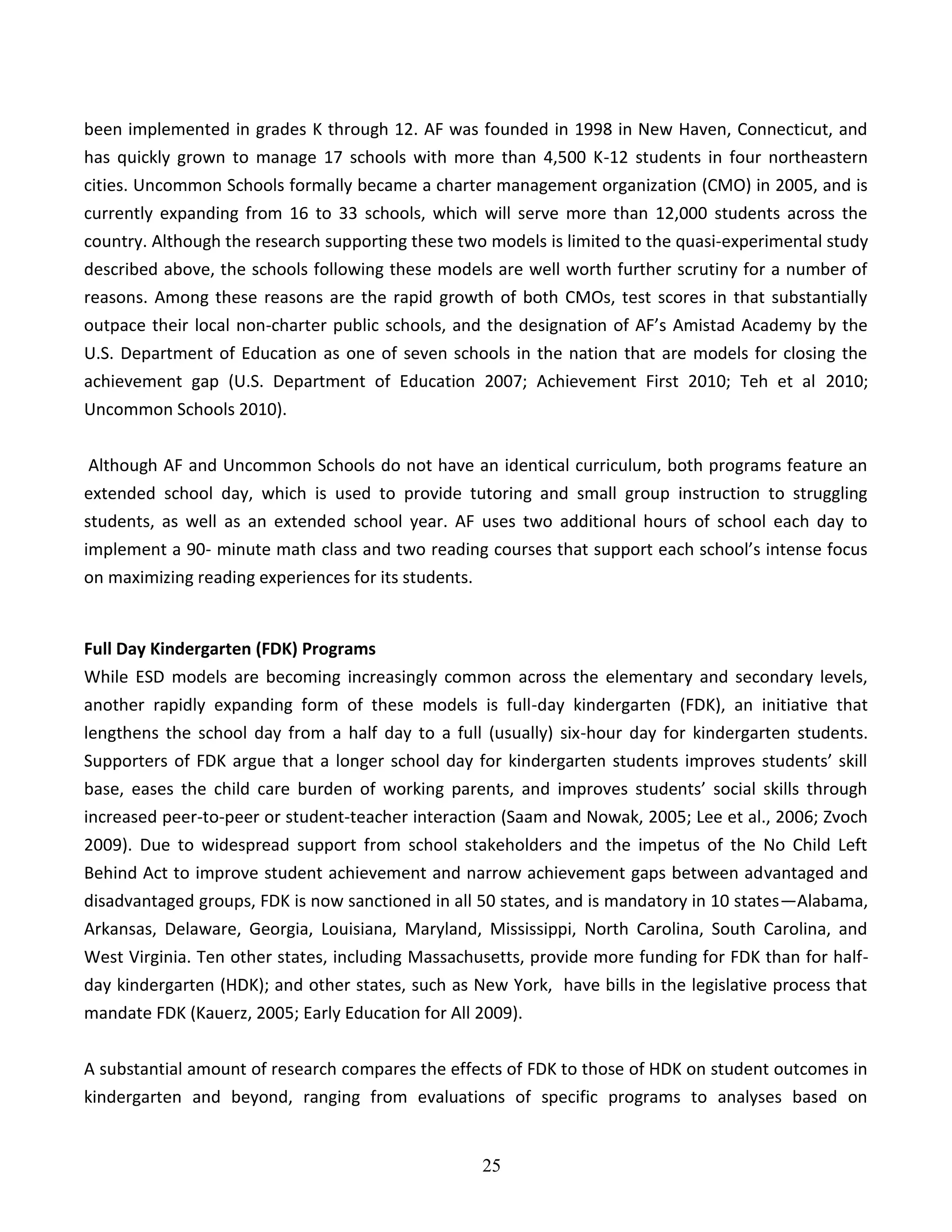 25
been implemented in grades K through 12. AF was founded in 1998 in New Haven, Connecticut, and
has quickly grown to manage 17 schools with more than 4,500 K-12 students in four northeastern
cities. Uncommon Schools formally became a charter management organization (CMO) in 2005, and is
currently expanding from 16 to 33 schools, which will serve more than 12,000 students across the
country. Although the research supporting these two models is limited to the quasi-experimental study
described above, the schools following these models are well worth further scrutiny for a number of
reasons. Among these reasons are the rapid growth of both CMOs, test scores in that substantially
outpace their local non-charter public schools, and the designation of AF’s Amistad Academy by the
U.S. Department of Education as one of seven schools in the nation that are models for closing the
achievement gap (U.S. Department of Education 2007; Achievement First 2010; Teh et al 2010;
Uncommon Schools 2010).
Although AF and Uncommon Schools do not have an identical curriculum, both programs feature an
extended school day, which is used to provide tutoring and small group instruction to struggling
students, as well as an extended school year. AF uses two additional hours of school each day to
implement a 90- minute math class and two reading courses that support each school’s intense focus
on maximizing reading experiences for its students.
Full Day Kindergarten (FDK) Programs
While ESD models are becoming increasingly common across the elementary and secondary levels,
another rapidly expanding form of these models is full-day kindergarten (FDK), an initiative that
lengthens the school day from a half day to a full (usually) six-hour day for kindergarten students.
Supporters of FDK argue that a longer school day for kindergarten students improves students’ skill
base, eases the child care burden of working parents, and improves students’ social skills through
increased peer-to-peer or student-teacher interaction (Saam and Nowak, 2005; Lee et al., 2006; Zvoch
2009). Due to widespread support from school stakeholders and the impetus of the No Child Left
Behind Act to improve student achievement and narrow achievement gaps between advantaged and
disadvantaged groups, FDK is now sanctioned in all 50 states, and is mandatory in 10 states—Alabama,
Arkansas, Delaware, Georgia, Louisiana, Maryland, Mississippi, North Carolina, South Carolina, and
West Virginia. Ten other states, including Massachusetts, provide more funding for FDK than for half-
day kindergarten (HDK); and other states, such as New York, have bills in the legislative process that
mandate FDK (Kauerz, 2005; Early Education for All 2009).
A substantial amount of research compares the effects of FDK to those of HDK on student outcomes in
kindergarten and beyond, ranging from evaluations of specific programs to analyses based on
 