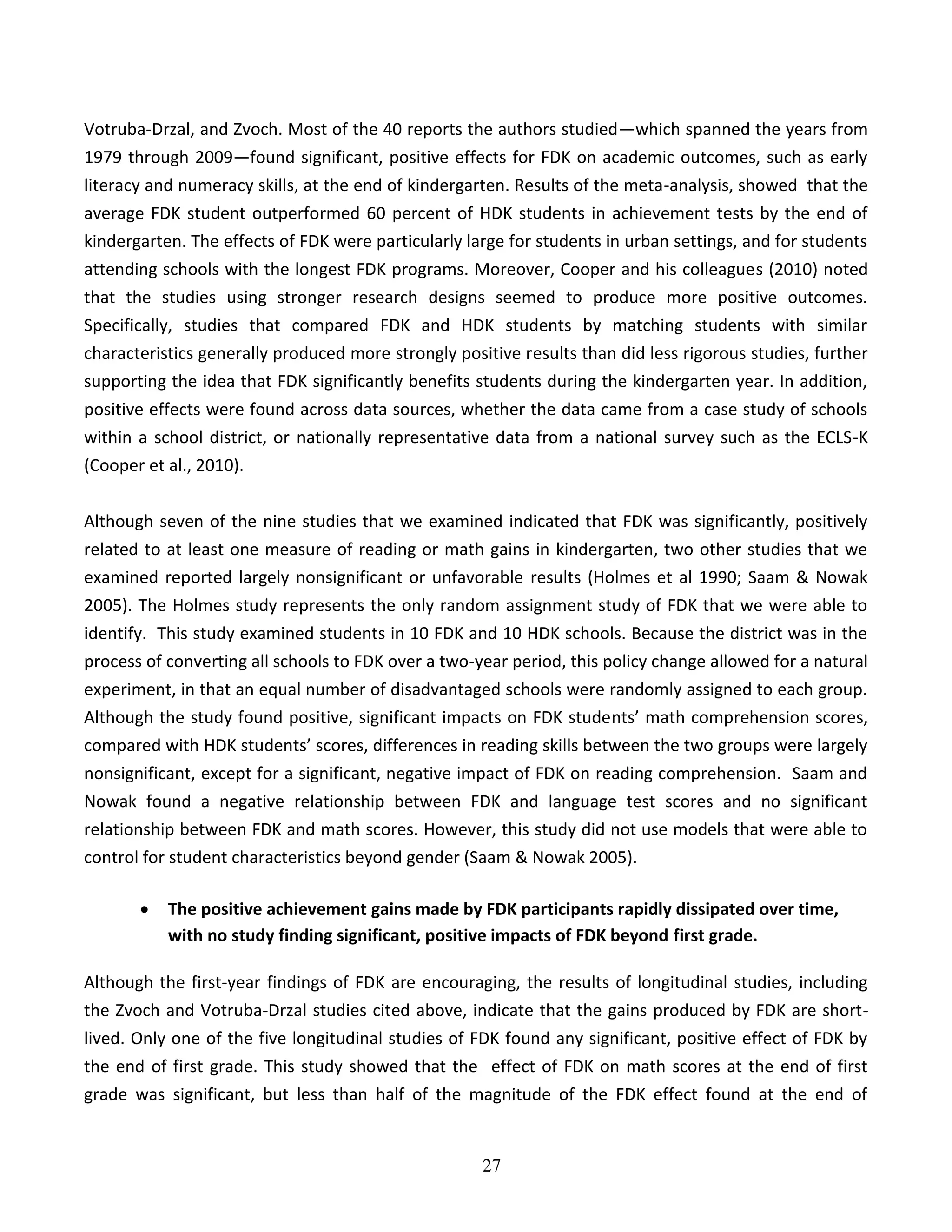27
Votruba-Drzal, and Zvoch. Most of the 40 reports the authors studied—which spanned the years from
1979 through 2009—found significant, positive effects for FDK on academic outcomes, such as early
literacy and numeracy skills, at the end of kindergarten. Results of the meta-analysis, showed that the
average FDK student outperformed 60 percent of HDK students in achievement tests by the end of
kindergarten. The effects of FDK were particularly large for students in urban settings, and for students
attending schools with the longest FDK programs. Moreover, Cooper and his colleagues (2010) noted
that the studies using stronger research designs seemed to produce more positive outcomes.
Specifically, studies that compared FDK and HDK students by matching students with similar
characteristics generally produced more strongly positive results than did less rigorous studies, further
supporting the idea that FDK significantly benefits students during the kindergarten year. In addition,
positive effects were found across data sources, whether the data came from a case study of schools
within a school district, or nationally representative data from a national survey such as the ECLS-K
(Cooper et al., 2010).
Although seven of the nine studies that we examined indicated that FDK was significantly, positively
related to at least one measure of reading or math gains in kindergarten, two other studies that we
examined reported largely nonsignificant or unfavorable results (Holmes et al 1990; Saam & Nowak
2005). The Holmes study represents the only random assignment study of FDK that we were able to
identify. This study examined students in 10 FDK and 10 HDK schools. Because the district was in the
process of converting all schools to FDK over a two-year period, this policy change allowed for a natural
experiment, in that an equal number of disadvantaged schools were randomly assigned to each group.
Although the study found positive, significant impacts on FDK students’ math comprehension scores,
compared with HDK students’ scores, differences in reading skills between the two groups were largely
nonsignificant, except for a significant, negative impact of FDK on reading comprehension. Saam and
Nowak found a negative relationship between FDK and language test scores and no significant
relationship between FDK and math scores. However, this study did not use models that were able to
control for student characteristics beyond gender (Saam & Nowak 2005).
 The positive achievement gains made by FDK participants rapidly dissipated over time,
with no study finding significant, positive impacts of FDK beyond first grade.
Although the first-year findings of FDK are encouraging, the results of longitudinal studies, including
the Zvoch and Votruba-Drzal studies cited above, indicate that the gains produced by FDK are short-
lived. Only one of the five longitudinal studies of FDK found any significant, positive effect of FDK by
the end of first grade. This study showed that the effect of FDK on math scores at the end of first
grade was significant, but less than half of the magnitude of the FDK effect found at the end of
 