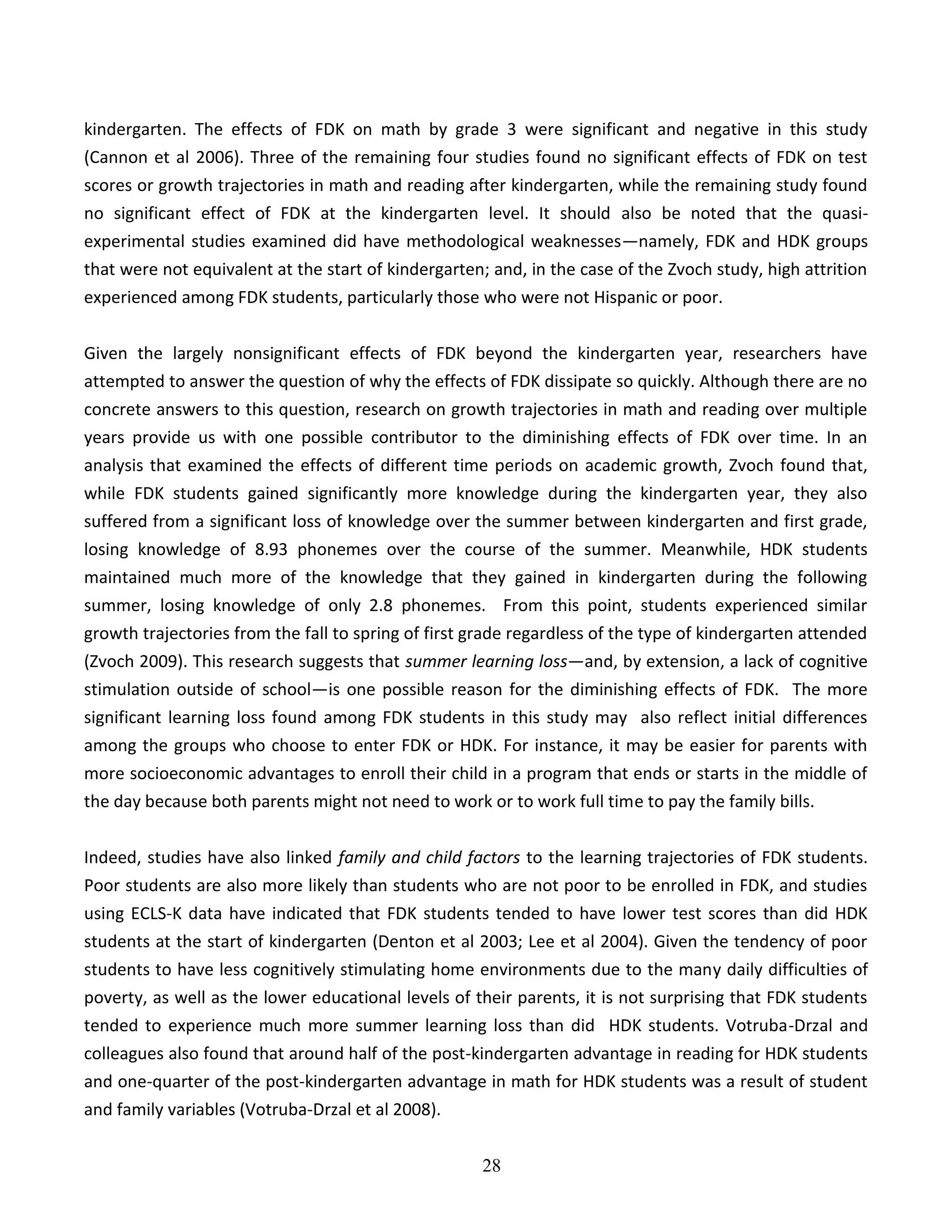 28
kindergarten. The effects of FDK on math by grade 3 were significant and negative in this study
(Cannon et al 2006). Three of the remaining four studies found no significant effects of FDK on test
scores or growth trajectories in math and reading after kindergarten, while the remaining study found
no significant effect of FDK at the kindergarten level. It should also be noted that the quasi-
experimental studies examined did have methodological weaknesses—namely, FDK and HDK groups
that were not equivalent at the start of kindergarten; and, in the case of the Zvoch study, high attrition
experienced among FDK students, particularly those who were not Hispanic or poor.
Given the largely nonsignificant effects of FDK beyond the kindergarten year, researchers have
attempted to answer the question of why the effects of FDK dissipate so quickly. Although there are no
concrete answers to this question, research on growth trajectories in math and reading over multiple
years provide us with one possible contributor to the diminishing effects of FDK over time. In an
analysis that examined the effects of different time periods on academic growth, Zvoch found that,
while FDK students gained significantly more knowledge during the kindergarten year, they also
suffered from a significant loss of knowledge over the summer between kindergarten and first grade,
losing knowledge of 8.93 phonemes over the course of the summer. Meanwhile, HDK students
maintained much more of the knowledge that they gained in kindergarten during the following
summer, losing knowledge of only 2.8 phonemes. From this point, students experienced similar
growth trajectories from the fall to spring of first grade regardless of the type of kindergarten attended
(Zvoch 2009). This research suggests that summer learning loss—and, by extension, a lack of cognitive
stimulation outside of school—is one possible reason for the diminishing effects of FDK. The more
significant learning loss found among FDK students in this study may also reflect initial differences
among the groups who choose to enter FDK or HDK. For instance, it may be easier for parents with
more socioeconomic advantages to enroll their child in a program that ends or starts in the middle of
the day because both parents might not need to work or to work full time to pay the family bills.
Indeed, studies have also linked family and child factors to the learning trajectories of FDK students.
Poor students are also more likely than students who are not poor to be enrolled in FDK, and studies
using ECLS-K data have indicated that FDK students tended to have lower test scores than did HDK
students at the start of kindergarten (Denton et al 2003; Lee et al 2004). Given the tendency of poor
students to have less cognitively stimulating home environments due to the many daily difficulties of
poverty, as well as the lower educational levels of their parents, it is not surprising that FDK students
tended to experience much more summer learning loss than did HDK students. Votruba-Drzal and
colleagues also found that around half of the post-kindergarten advantage in reading for HDK students
and one-quarter of the post-kindergarten advantage in math for HDK students was a result of student
and family variables (Votruba-Drzal et al 2008).
 