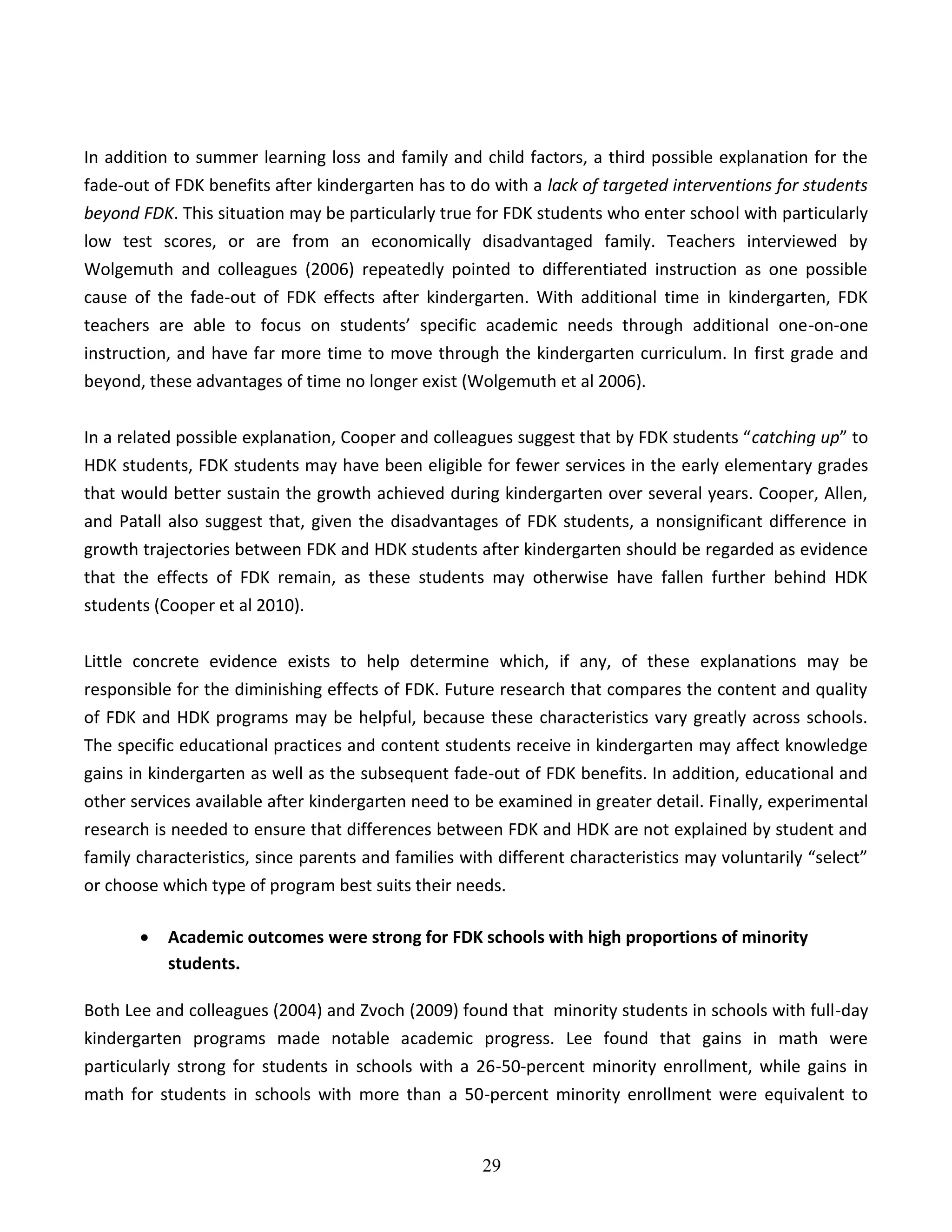 29
In addition to summer learning loss and family and child factors, a third possible explanation for the
fade-out of FDK benefits after kindergarten has to do with a lack of targeted interventions for students
beyond FDK. This situation may be particularly true for FDK students who enter school with particularly
low test scores, or are from an economically disadvantaged family. Teachers interviewed by
Wolgemuth and colleagues (2006) repeatedly pointed to differentiated instruction as one possible
cause of the fade-out of FDK effects after kindergarten. With additional time in kindergarten, FDK
teachers are able to focus on students’ specific academic needs through additional one-on-one
instruction, and have far more time to move through the kindergarten curriculum. In first grade and
beyond, these advantages of time no longer exist (Wolgemuth et al 2006).
In a related possible explanation, Cooper and colleagues suggest that by FDK students “catching up” to
HDK students, FDK students may have been eligible for fewer services in the early elementary grades
that would better sustain the growth achieved during kindergarten over several years. Cooper, Allen,
and Patall also suggest that, given the disadvantages of FDK students, a nonsignificant difference in
growth trajectories between FDK and HDK students after kindergarten should be regarded as evidence
that the effects of FDK remain, as these students may otherwise have fallen further behind HDK
students (Cooper et al 2010).
Little concrete evidence exists to help determine which, if any, of these explanations may be
responsible for the diminishing effects of FDK. Future research that compares the content and quality
of FDK and HDK programs may be helpful, because these characteristics vary greatly across schools.
The specific educational practices and content students receive in kindergarten may affect knowledge
gains in kindergarten as well as the subsequent fade-out of FDK benefits. In addition, educational and
other services available after kindergarten need to be examined in greater detail. Finally, experimental
research is needed to ensure that differences between FDK and HDK are not explained by student and
family characteristics, since parents and families with different characteristics may voluntarily “select”
or choose which type of program best suits their needs.
 Academic outcomes were strong for FDK schools with high proportions of minority
students.
Both Lee and colleagues (2004) and Zvoch (2009) found that minority students in schools with full-day
kindergarten programs made notable academic progress. Lee found that gains in math were
particularly strong for students in schools with a 26-50-percent minority enrollment, while gains in
math for students in schools with more than a 50-percent minority enrollment were equivalent to
 