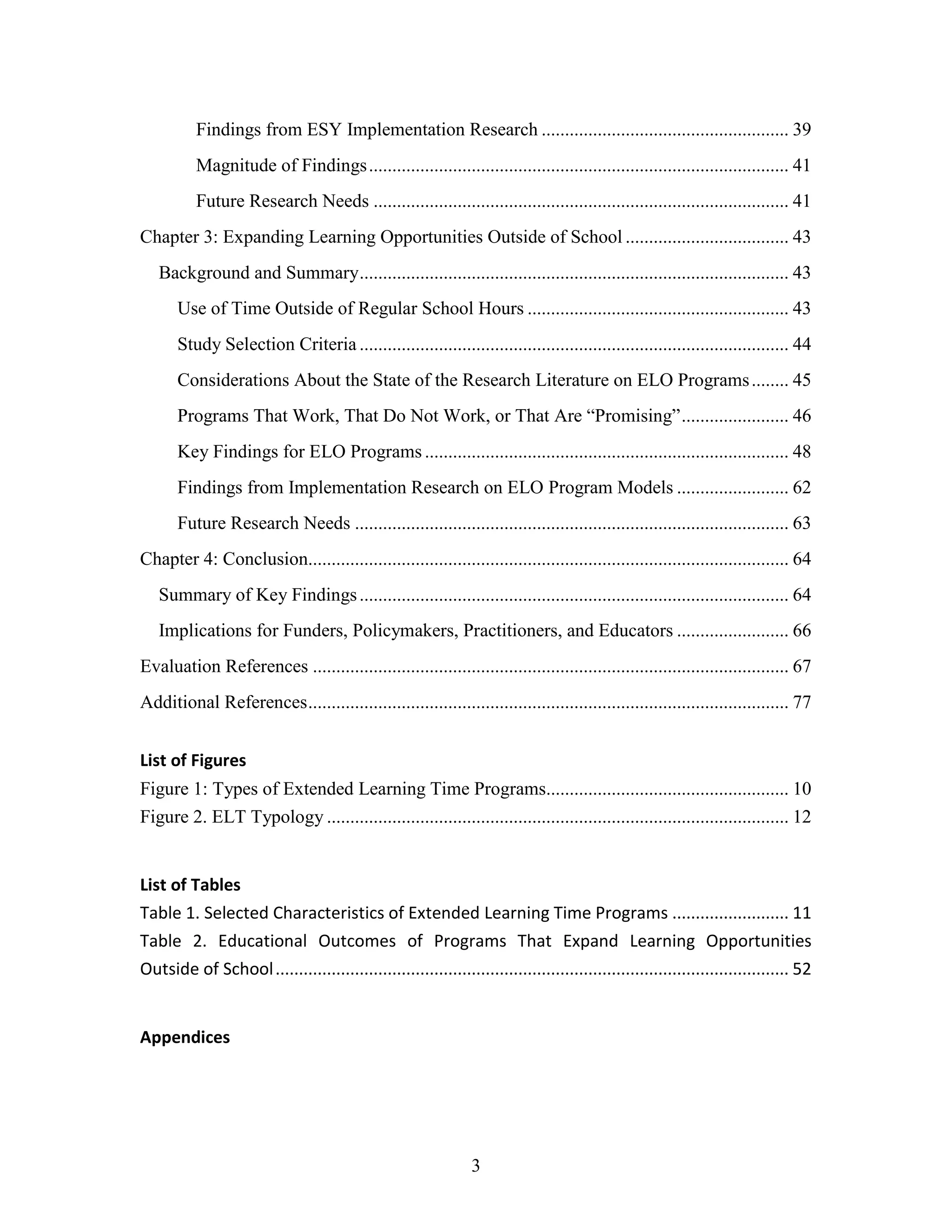 3
Findings from ESY Implementation Research ..................................................... 39
Magnitude of Findings.......................................................................................... 41
Future Research Needs ......................................................................................... 41
Chapter 3: Expanding Learning Opportunities Outside of School ................................... 43
Background and Summary............................................................................................ 43
Use of Time Outside of Regular School Hours ........................................................ 43
Study Selection Criteria ............................................................................................ 44
Considerations About the State of the Research Literature on ELO Programs........ 45
Programs That Work, That Do Not Work, or That Are “Promising”....................... 46
Key Findings for ELO Programs .............................................................................. 48
Findings from Implementation Research on ELO Program Models ........................ 62
Future Research Needs ............................................................................................. 63
Chapter 4: Conclusion....................................................................................................... 64
Summary of Key Findings............................................................................................ 64
Implications for Funders, Policymakers, Practitioners, and Educators ........................ 66
Evaluation References ...................................................................................................... 67
Additional References....................................................................................................... 77
List of Figures
Figure 1: Types of Extended Learning Time Programs.................................................... 10
Figure 2. ELT Typology ................................................................................................... 12
List of Tables
Table 1. Selected Characteristics of Extended Learning Time Programs ......................... 11
Table 2. Educational Outcomes of Programs That Expand Learning Opportunities
Outside of School.............................................................................................................. 52
Appendices
 