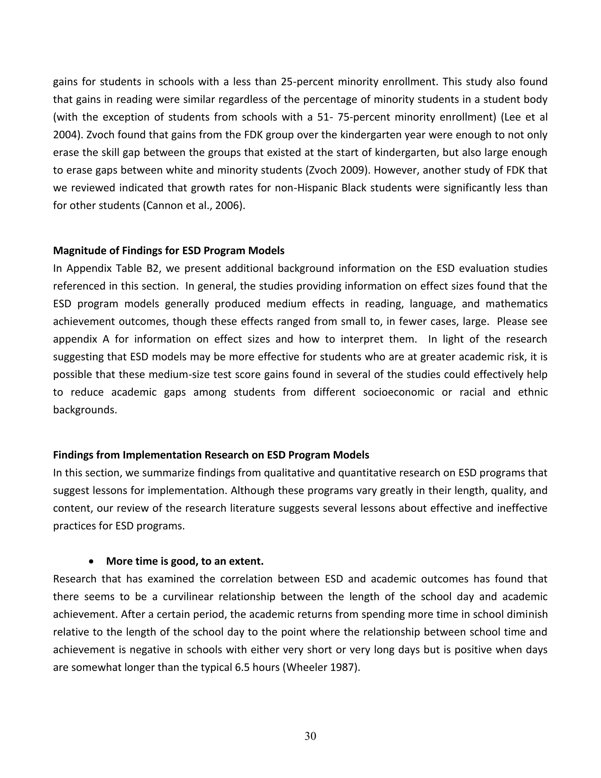 30
gains for students in schools with a less than 25-percent minority enrollment. This study also found
that gains in reading were similar regardless of the percentage of minority students in a student body
(with the exception of students from schools with a 51- 75-percent minority enrollment) (Lee et al
2004). Zvoch found that gains from the FDK group over the kindergarten year were enough to not only
erase the skill gap between the groups that existed at the start of kindergarten, but also large enough
to erase gaps between white and minority students (Zvoch 2009). However, another study of FDK that
we reviewed indicated that growth rates for non-Hispanic Black students were significantly less than
for other students (Cannon et al., 2006).
Magnitude of Findings for ESD Program Models
In Appendix Table B2, we present additional background information on the ESD evaluation studies
referenced in this section. In general, the studies providing information on effect sizes found that the
ESD program models generally produced medium effects in reading, language, and mathematics
achievement outcomes, though these effects ranged from small to, in fewer cases, large. Please see
appendix A for information on effect sizes and how to interpret them. In light of the research
suggesting that ESD models may be more effective for students who are at greater academic risk, it is
possible that these medium-size test score gains found in several of the studies could effectively help
to reduce academic gaps among students from different socioeconomic or racial and ethnic
backgrounds.
Findings from Implementation Research on ESD Program Models
In this section, we summarize findings from qualitative and quantitative research on ESD programs that
suggest lessons for implementation. Although these programs vary greatly in their length, quality, and
content, our review of the research literature suggests several lessons about effective and ineffective
practices for ESD programs.
 More time is good, to an extent.
Research that has examined the correlation between ESD and academic outcomes has found that
there seems to be a curvilinear relationship between the length of the school day and academic
achievement. After a certain period, the academic returns from spending more time in school diminish
relative to the length of the school day to the point where the relationship between school time and
achievement is negative in schools with either very short or very long days but is positive when days
are somewhat longer than the typical 6.5 hours (Wheeler 1987).
 